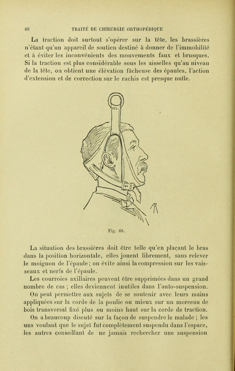 La traction doit surtout s'opérer sur la tête, les brassières n'étant qu'un appareil de soutien destiné à donner de l'immobilité et à éviter les inconvénients des mouvements faux et brusques. Si la traction est plus considérable sous les aisselles qu'au niveau de la tête, on obtient une élévation fâcheuse des épaules, l'action d'extension et de correction sur le rachis est presque nulle. La situation des brassières doit être telle qu'en plaçant le bras dans la position horizontale, elles jouent librement, sans relever le moignon de l'épaule; on évite ainsi la compression sur les vais- seaux et nerfs de l'épaule. Les courroies axillaires peuvent être supprimées dans un grand nombre de cas ; elles deviennent inutiles dans l'auto-suspension. On peut permettre aux sujets de se soutenir avec leurs mains appliquées sur la corde de la poulie ou mieux sur un morceau de bois transversal fixé plus ou moins haut sur la corde de traction. On a beaucoup discuté sur la façon de suspendre le malade ; les uns voulant que le sujet fut complètement suspendu dans l'espace, les autres conseillant de ne jamais rechercher une suspension Fig. 68.