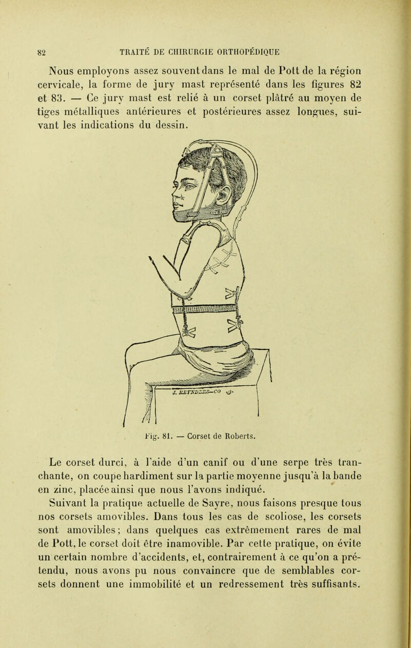 Nous employons assez souvent dans le mal de Pott de la région cervicale, la forme de jury mast représenté dans les figures 82 et 83. — Ce jury mast est relié à un corset plâtré au moyen de tiges métalliques antérieures et postérieures assez longues, sui- vant les indications du dessin. 81. — Corset de Roberts. Le corset durci, à F aide d'un canif ou d'une serpe très tran- chante, on coupe hardiment sur la partie moyenne jusqu'à la bande en zinc, placée ainsi que nous l'avons indiqué. Suivant la pratique actuelle de Sayre, nous faisons presque tous nos corsets amovibles. Dans tous les cas de scoliose, les corsets sont amovibles ; dans quelques cas extrêmement rares de mal de Pott, le corset doit être inamovible. Par cette pratique, on évite un certain nombre d'accidents, et, contrairement à ce qu'on a pré- tendu, nous avons pu nous convaincre que de semblables cor- sets donnent une immobilité et un redressement très suffisants.