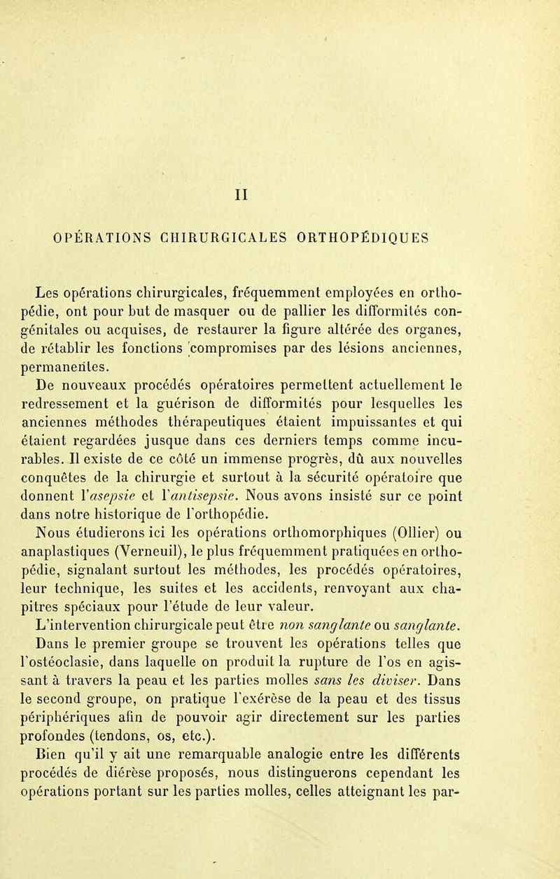 II OPÉRATIONS CHIRURGICALES ORTHOPÉDIQUES Les opérations chirurgicales, fréquemment employées en ortho- pédie, ont pour but de masquer ou de pallier les difformités con- génitales ou acquises, de restaurer la figure altérée des organes, de rétablir les fonctions compromises par des lésions anciennes, permanentes. De nouveaux procédés opératoires permettent actuellement le redressement et la guérison de difformités pour lesquelles les anciennes méthodes thérapeutiques étaient impuissantes et qui étaient regardées jusque dans ces derniers temps comme incu- rables. Il existe de ce côté un immense progrès, dû aux nouvelles conquêtes de la chirurgie et surtout à la sécurité opératoire que donnent l'asepsie et Y antisepsie. Nous avons insisté sur ce point dans notre historique de l'orthopédie. Nous étudierons ici les opérations orthomorphiques (Ollier) ou anaplastiques (Verneuil), le plus fréquemment pratiquées en orlho- pédie, signalant surtout les méthodes, les procédés opératoires, leur technique, les suites et les accidents, renvoyant aux cha- pitres spéciaux pour l'étude de leur valeur. L'intervention chirurgicale peut être non sanglante ou sanglante. Dans le premier groupe se trouvent les opérations telles que l'ostéoclasie, dans laquelle on produit la rupture de l'os en agis- sant à travers la peau et les parties molles sans les diviser. Dans le second groupe, on pratique l'exérèse de la peau et des tissus périphériques afin de pouvoir agir directement sur les parties profondes (tendons, os, etc.). Bien qu'il y ait une remarquable analogie entre les différents procédés de diérèse proposés, nous distinguerons cependant les opérations portant sur les parties molles, celles atteignant les pai-