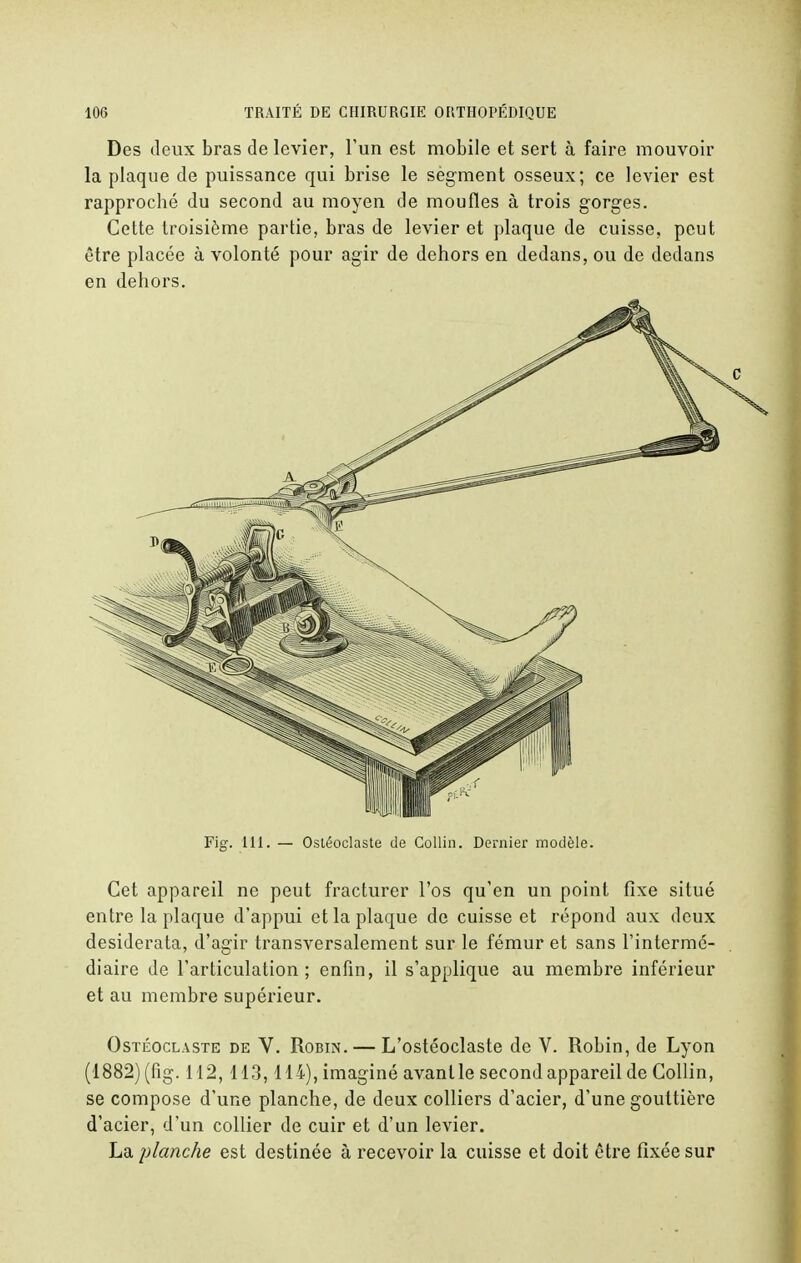 Des deux bras de levier, l'un est mobile et sert à faire mouvoir la plaque de puissance qui brise le segment osseux; ce levier est rapproché du second au moyen de moufles à trois gorges. Cette troisième partie, bras de levier et plaque de cuisse, peut être placée à volonté pour agir de dehors en dedans, ou de dedans en dehors. Fig. 111. — Ostéoclaste de Collin. Dernier modèle. Cet appareil ne peut fracturer l'os qu'en un point fixe situé entre la plaque d'appui et la plaque de cuisse et répond aux deux desiderata, d'agir transversalement sur le fémur et sans l'intermé- diaire de l'articulation; enfin, il s'applique au membre inférieur et au membre supérieur. Ostéoclaste de V. Robin. — L'ostéoclaste de V. Robin, de Lyon (1882) (fig. 112,113, 114), imaginé avant le second appareil de Collin, se compose d'une planche, de deux colliers d'acier, d'une gouttière d'acier, d'un collier de cuir et d'un levier. La planche est destinée à recevoir la cuisse et doit être fixée sur