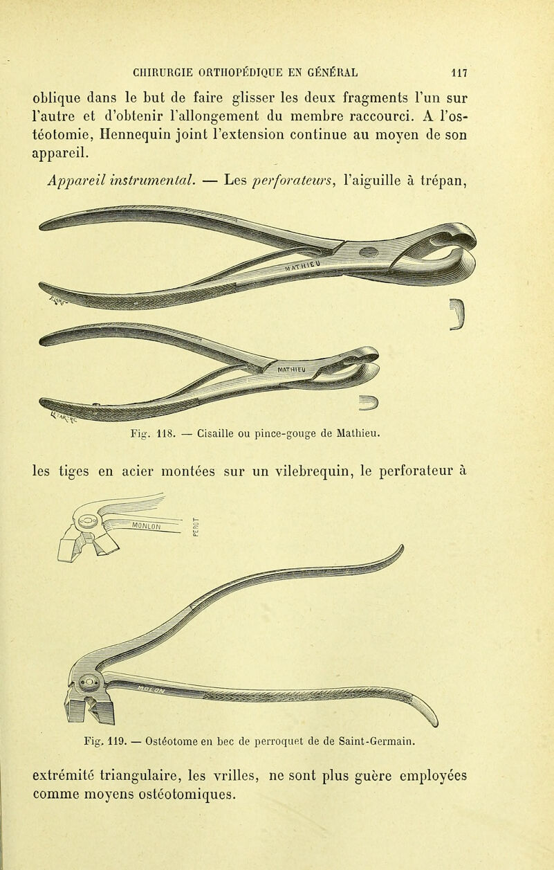 oblique dans le but de faire glisser les deux fragments l'un sur l'autre et d'obtenir l'allongement du membre raccourci. A l'os- téotomie, Hennequin joint l'extension continue au moyen de son appareil. Appareil instrumental. — Les perforateurs, l'aiguille à trépan, Eig. 118. — Cisaille ou pince-gouge de Mathieu. les tiges en acier montées sur un vilebrequin, le perforateur à Fig. 119. — Ostéotome eu bec de perroquet de de Saint-Germain. extrémité triangulaire, les vrilles, ne sont plus guère employées comme moyens ostéotomiques.