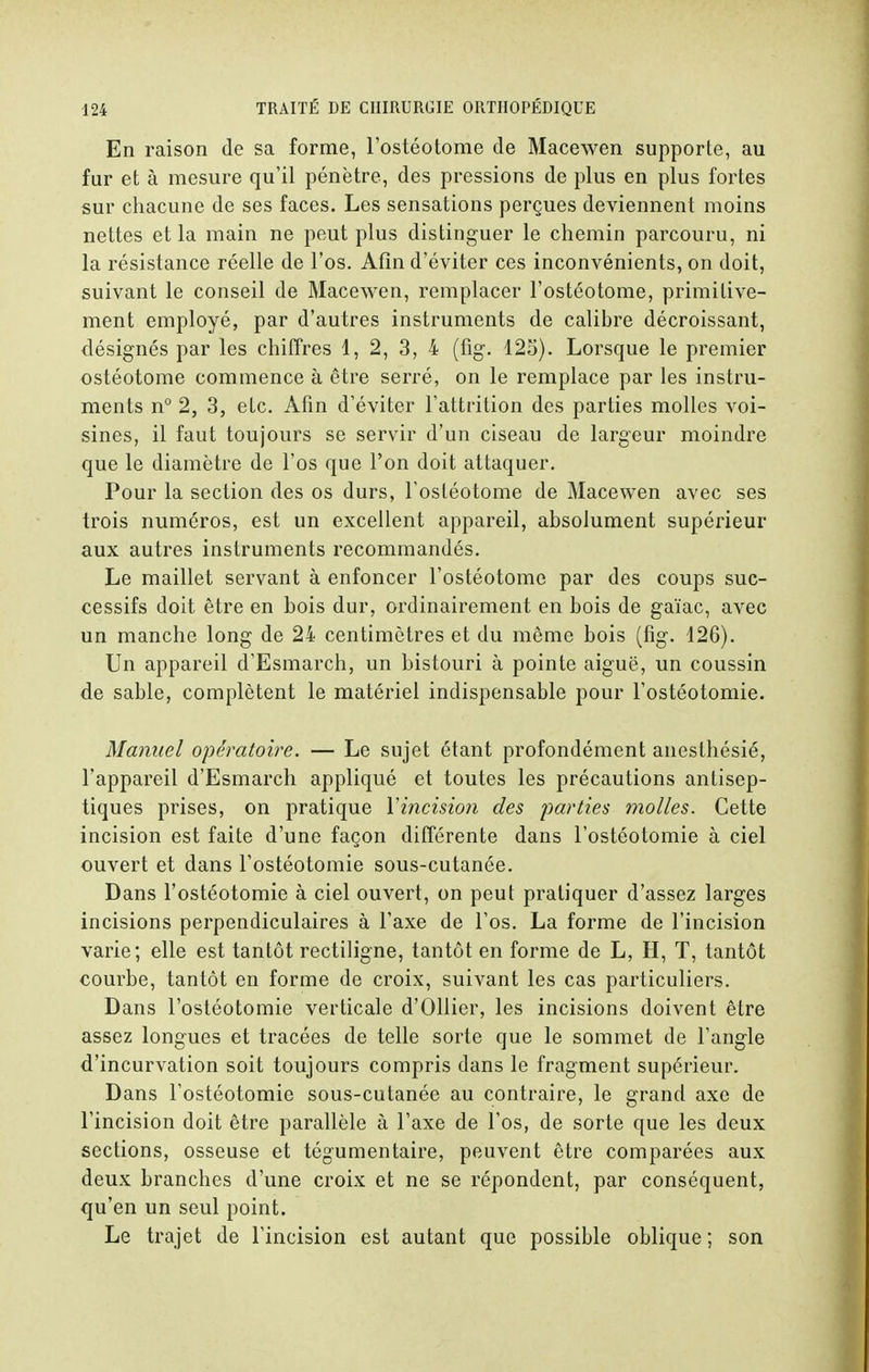 En raison de sa forme, l'ostéotome de Macewen supporte, au fur et à mesure qu'il pénètre, des pressions de plus en plus fortes sur chacune de ses faces. Les sensations perçues deviennent moins nettes et la main ne peut plus distinguer le chemin parcouru, ni la résistance réelle de l'os. Afin d'éviter ces inconvénients, on doit, suivant le conseil de Macewen, remplacer l'ostéotome, primitive- ment employé, par d'autres instruments de calibre décroissant, désignés par les chiffres 1, 2, 3, 4 (fig. 125). Lorsque le premier ostéotome commence à être serré, on le remplace par les instru- ments n° 2, 3, etc. Afin d'éviter l'attrition des parties molles voi- sines, il faut toujours se servir d'un ciseau de largeur moindre que le diamètre de l'os que l'on doit attaquer. Pour la section des os durs, l'ostéotome de Macewen avec ses trois numéros, est un excellent appareil, absolument supérieur aux autres instruments recommandés. Le maillet servant à enfoncer l'ostéotome par des coups suc- cessifs doit être en bois dur, ordinairement en bois de gaïac, avec un manche long de 24 centimètres et du même bois (fig. 126). Un appareil d'Esmarch, un bistouri à pointe aiguë, un coussin de sable, complètent le matériel indispensable pour l'ostéotomie. Manuel opératoire. — Le sujet étant profondément anesthésié, l'appareil d'Esmarch appliqué et toutes les précautions antisep- tiques prises, on pratique Yincision des parties molles. Cette incision est faite d'une façon différente dans l'ostéotomie à ciel ouvert et dans l'ostéotomie sous-cutanée. Dans l'ostéotomie à ciel ouvert, on peut pratiquer d'assez larges incisions perpendiculaires à l'axe de l'os. La forme de l'incision varie; elle est tantôt rectiligne, tantôt en forme de L, H, T, tantôt courbe, tantôt en forme de croix, suivant les cas particuliers. Dans l'ostéotomie verticale d'Ollier, les incisions doivent être assez longues et tracées de telle sorte que le sommet de l'angle d'incurvation soit toujours compris dans le fragment supérieur. Dans l'ostéotomie sous-cutanée au contraire, le grand axe de l'incision doit être parallèle à l'axe de l'os, de sorte que les deux sections, osseuse et tégumentaire, peuvent être comparées aux deux branches d'une croix et ne se répondent, par conséquent, qu'en un seul point. Le trajet de l'incision est autant que possible oblique ; son