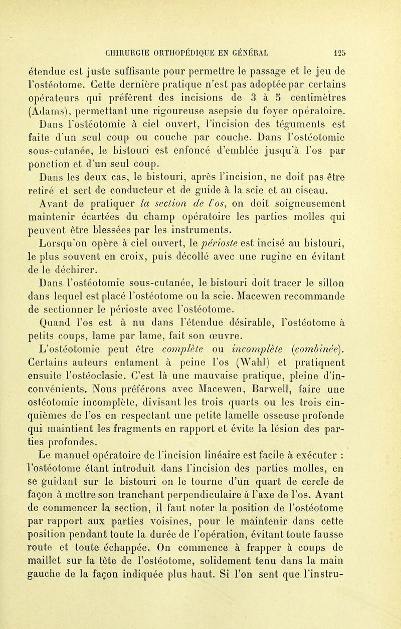 étendue est juste suffisante pour permettre le passage et le jeu de l'ostéotome. Cette dernière pratique n'est pas adoptée par certains opérateurs qui préfèrent des incisions de 3 à 5 centimètres (Adams), permettant une rigoureuse asepsie du foyer opératoire. Dans l'ostéotomie à ciel ouvert, l'incision des téguments est faite d'un seul coup ou couche par couche. Dans l'ostéotomie sous-cutanée, le bistouri est enfoncé d'emblée jusqu'à l'os par ponction et d'un seul coup. Dans les deux cas, le bistouri, après l'incision, ne doit pas être retiré et sert de conducteur et de guide à la scie et au ciseau. Avant de pratiquer la section de fos, on doit soigneusement maintenir écartées du champ opératoire les parties molles qui peuvent être blessées par les instruments. Lorsqu'on opère à ciel ouvert, le périoste est incisé au bistouri, le plus souvent en croix, puis décollé avec une rugine en évitant de le déchirer. Dans l'ostéotomie sous-cutanée, le bistouri doit tracer le sillon dans lequel est placé l'ostéotome ou la scie. Macewen recommande de sectionner le périoste avec l'ostéotome. Quand l'os est à nu dans l'étendue désirable, l'ostéotome à petits coups, lame par lame, fait son œuvre. L'ostéotomie peut être complète ou incomplète {combinée). Certains auteurs entament à peine l'os (Wahl) et pratiquent ensuite l'ostéoclasie. C'est là une mauvaise pratique, pleine d'in- convénients. Nous préférons avec Macewen, Barwell, faire une ostéotomie incomplète, divisant les trois quarts ou les trois cin- quièmes de l'os en respectant une petite lamelle osseuse profonde qui maintient les fragments en rapport et évite la lésion des par- ties profondes. Le manuel opératoire de l'incision linéaire est facile à exécuter : l'ostéotome étant introduit dans l'incision des parties molles, en se guidant sur le bistouri on le tourne d'un quart de cercle de façon à mettre son tranchant perpendiculaire à l'axe de l'os. Avant de commencer la section, il faut noter la position de l'ostéotome par rapport aux parties voisines, pour le maintenir dans cette position pendant toute la durée de l'opération, évitant toute fausse route et toute échappée. On commence à frapper à coups de maillet sur la tête de l'ostéotome, solidement tenu dans la main gauche de la façon indiquée plus haut. Si l'on sent que l'instru-