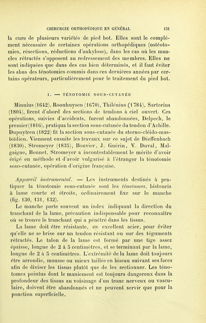 la cure de plusieurs variétés de pied bot. Elles sont le complé- ment nécessaire de certaines opérations orthopédiques (ostéoto- mies, résections, réductions d'ankylose), dans les cas où les mus- cles rétractés s'opposent au redressement des membres. Elles ne sont indiquées que dans des cas bien déterminés, et il faut éviter les abus des ténotomies commis dans ces dernières années par cer- tains opérateurs, particulièrement pour le traitement du pied bot. I. TÉNOTOMIE SOUS-CUTANÉE Minnius (1642), Roonhuysen (1670), Thilénius (1784), Sartorius (1804), firent d'abord des sections de tendons à ciel ouvert. Ces opérations, suivies d'accidents, furent abandonnées, Delpech, le premier(1816), pratiqua la section sous-cutanée du tendon d'Achille. Dupuytren (1822) fit la section sous-cutanée du sterno-cléido-mas- toïdien. Viennent ensuite les travaux sur ce sujet de Dieffenbach (1830), Stromeyer (1835), Bouvier, J. Guérin, V. Duval, Mal- gaigne, Bonnet. Stromeyer a incontestablement le mérite d'avoir érigé en méthode et d'avoir vulgarisé à l'étranger la ténotomie sous-cutanée, opération d'origine française. Appareil instrumental. — Les instruments destinés à pra- tiquer la ténotomie sous-cutanée sont les ténoto?nes, bistouris à lame courte et étroite, ordinairement fixe sur le manche (fig. 130, 131, 132). Le manche porte souvent un index indiquant la direction du tranchant de la lame, précaution indispensable pour reconnaître où se trouve le tranchant qui a pénétré dans les tissus. La lame doit être résistante, er excellent acier, pour éviter qu'elle ne se brise sur un tendon résistant ou sur des téguments rétractés. Le talon de la lame est formé par une tige assez épaisse, longue de 2 à 5 centimètres, et se terminant par la lame, longue de 2 à 5 centimètres. L'extrémité delà lame doit toujours être arrondie, mousse ou mieux taillée en biseau suivant ses faces afin de diviser les tissus plutôt que de les sectionner. Les téno- tomes pointus dont le maniement est toujours dangereux dans la profondeur des tissus au voisinage d'un tronc nerveux ou vascu- laire, doivent être abandonnés et ne peuvent servir que pour la ponction superficielle.