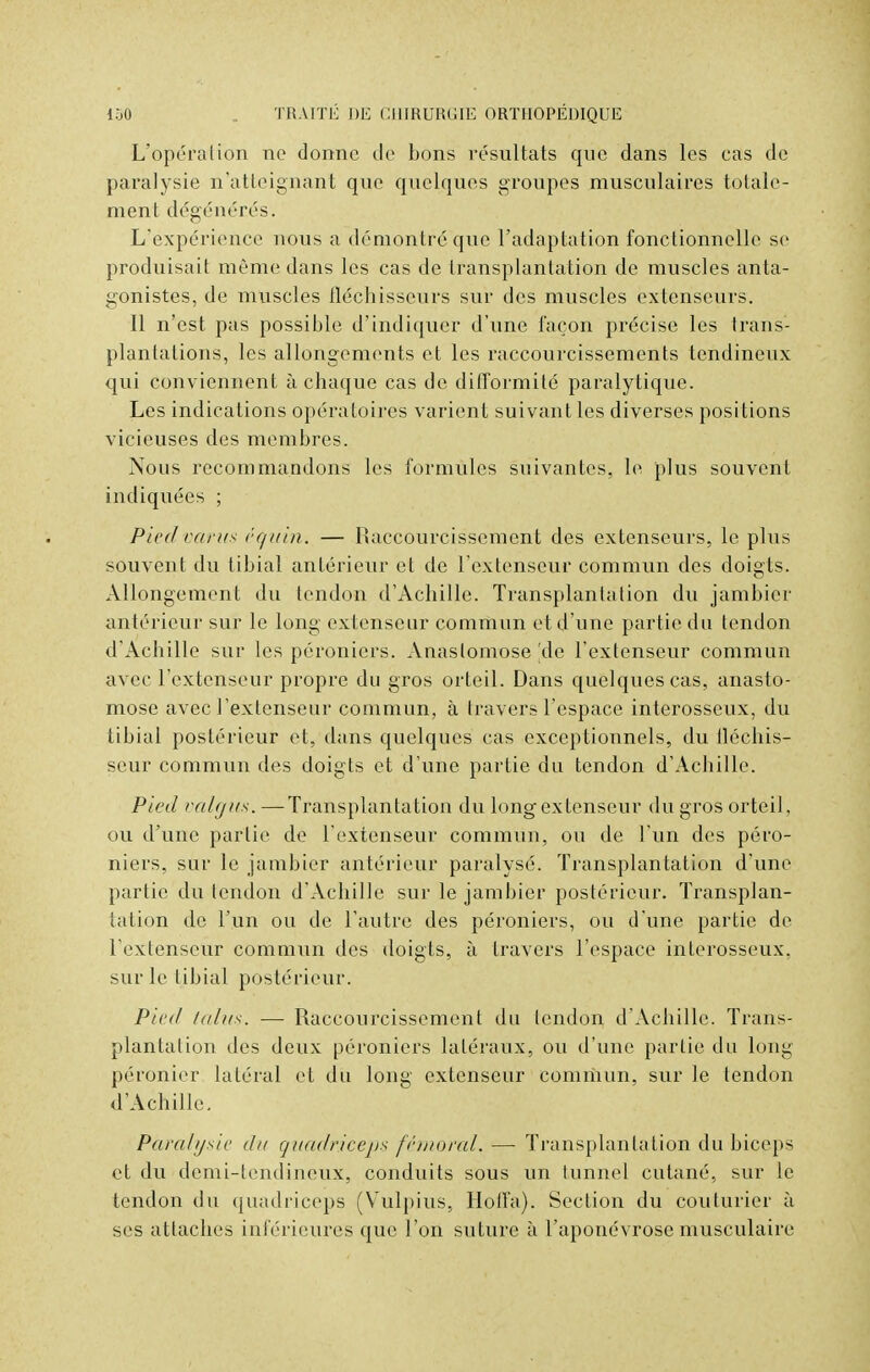 L'opérai ion ne donne de bons résultats que dans les cas de paralysie n'atteignant que quelques groupes musculaires totale- ment dégénérés. L'expérience nous a démontré que l'adaptation fonctionnelle se produisait même dans les cas de transplantation de muscles anta- gonistes, de muscles fléchisseurs sur des muscles extenseurs. Il n'est pas possible d'indiquer d'une façon précise les trans- plantations, les allongements et les raccourcissements tendineux qui conviennent à chaque cas de difformité paralytique. Les indications opératoires varient suivant les diverses positions vicieuses des membres. Nous recommandons les formules suivantes, le plus souvent indiquées ; Pied varus êquin. — Raccourcissement des extenseurs, le plus souvent du tibial antérieur et de l'extenseur commun des doigts. Allongement du tendon d'Achille. Transplantation du jambier antérieur sur le long extenseur commun et d'une partie du tendon d'Achille sur les péroniers. Anastomose'de l'extenseur commun avec l'extenseur propre du gros orteil. Dans quelques cas, anasto- mose avec l'extenseur commun, à travers l'espace interosseux, du tibial postérieur et, dans quelques cas exceptionnels, du fléchis- seur commun des doigts et d'une partie du tendon d'Achille. Pied valgits. —Transplantation du long ex tenseur du gros orteil, ou d'une partie de l'extenseur commun, ou de l'un des péro- niers, sur le jambier antérieur paralysé. Transplantation d'une partie du tendon d'Achille sur le jambier postérieur. Transplan- tation de l'un ou de l'autre des péroniers, ou d'une partie de l'extenseur commun des doigts, à travers l'espace interosseux, sur le tibial postérieur. Pied talus. — Raccourcissement du tendon d'Achille. Trans- plantation des deux péroniers latéraux, ou d'une partie du long péronier latéral et du long extenseur commun, sur le tendon d'Achille. Parait/aie du quadriceps fémoral. — Transplantation du biceps et du demi-tendineux, conduits sous un tunnel cutané, sur le tendon du quadriceps (Yulpius, Hoffa). Section du couturier à ses attaches inférieures que l'on suture à l'aponévrose musculaire
