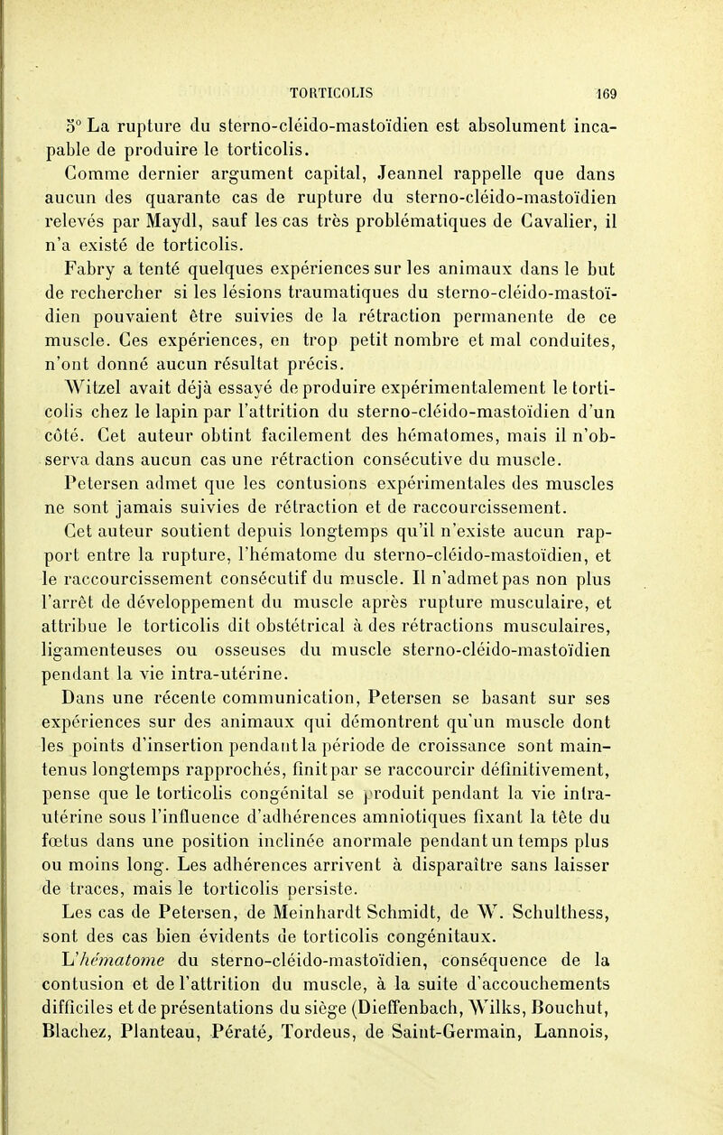 o° La rupture du sterno-cléido-mastoïdien est absolument inca- pable de produire le torticolis. Gomme dernier argument capital, Jeannel rappelle que dans aucun des quarante cas de rupture du sterno-cléido-mastoïdien relevés par Maydl, sauf les cas très problématiques de Cavalier, il n'a existé de torticolis. Fabry a tenté quelques expériences sur les animaux dans le but de rechercher si les lésions traumatiques du sterno-cléido-mastoï- dien pouvaient être suivies de la rétraction permanente de ce muscle. Ces expériences, en trop petit nombre et mal conduites, n'ont donné aucun résultat précis. Witzel avait déjà essayé de produire expérimentalement le torti- colis chez le lapin par l'attrition du sterno-cléido-mastoïdien d'un côté. Cet auteur obtint facilement des hématomes, mais il n'ob- serva dans aucun cas une rétraction consécutive du muscle. Petersen admet que les contusions expérimentales des muscles ne sont jamais suivies de rétraction et de raccourcissement. Cet auteur soutient depuis longtemps qu'il n'existe aucun rap- port entre la rupture, l'hématome du sterno-cléido-mastoïdien, et le raccourcissement consécutif du muscle. Il n'admet pas non plus l'arrêt de développement du muscle après rupture musculaire, et attribue le torticolis dit obstétrical à des rétractions musculaires, ligamenteuses ou osseuses du muscle sterno-cléido-mastoïdien pendant la vie intra-utérine. Dans une récente communication, Petersen se basant sur ses expériences sur des animaux qui démontrent qu'un muscle dont les points d'insertion pendant la période de croissance sont main- tenus longtemps rapprochés, finit par se raccourcir définitivement, pense que le torticolis congénital se produit pendant la vie intra- utérine sous l'influence d'adhérences amniotiques fixant la tête du fœtus dans une position inclinée anormale pendant un temps plus ou moins long. Les adhérences arrivent à disparaître sans laisser de traces, mais le torticolis persiste. Les cas de Petersen, de Meinhardt Schmidt, de W. Schulthess, sont des cas bien évidents de torticolis congénitaux. L'hématome du sterno-cléido-mastoïdien, conséquence de la contusion et de l'attrition du muscle, à la suite d'accouchements difficiles et de présentations du siège (Dieffenbach, Wilks, Bouchut, Blachez, Planteau, Pératé, Tordeus, de Saint-Germain, Lannois,