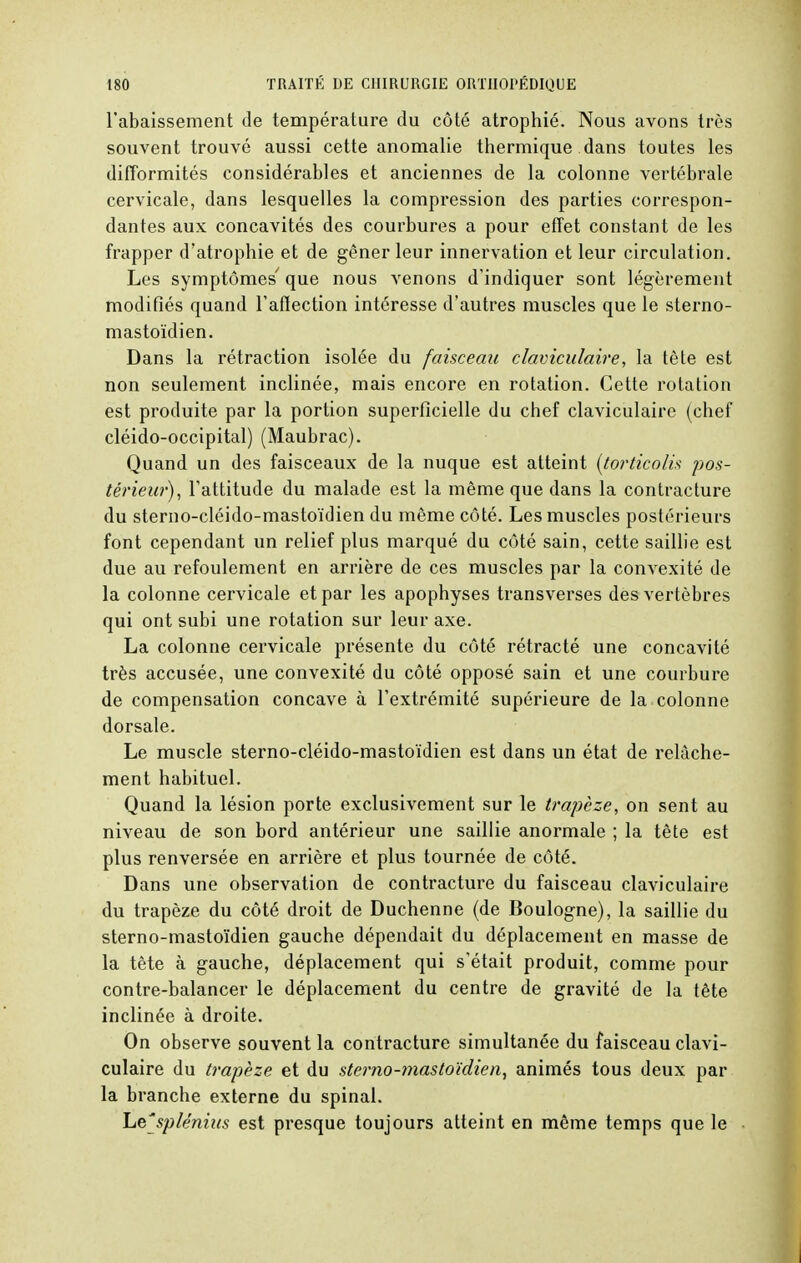 l'abaissement de température du côté atrophié. Nous avons très souvent trouvé aussi cette anomalie thermique dans toutes les difformités considérables et anciennes de la colonne vertébrale cervicale, dans lesquelles la compression des parties correspon- dantes aux concavités des courbures a pour effet constant de les frapper d'atrophie et de gêner leur innervation et leur circulation. Les symptômes' que nous venons d'indiquer sont légèrement modifiés quand l'affection intéresse d'autres muscles que le sterno- mastoïdien. Dans la rétraction isolée du faisceau claviculaire, la tète est non seulement inclinée, mais encore en rotation. Cette rotation est produite par la portion superficielle du chef claviculaire (chef cléido-occipital) (Maubrac). Quand un des faisceaux de la nuque est atteint (torticolis pos- térieur), l'attitude du malade est la même que dans la contracture du sterno-cléido-mastoïdien du môme côté. Les muscles postérieurs font cependant un relief plus marqué du côté sain, cette saillie est due au refoulement en arrière de ces muscles par la convexité de la colonne cervicale et par les apophyses transverses des vertèbres qui ont subi une rotation sur leur axe. La colonne cervicale présente du côté rétracté une concavité très accusée, une convexité du côté opposé sain et une courbure de compensation concave à l'extrémité supérieure de la colonne dorsale. Le muscle sterno-cléido-mastoïdien est dans un état de relâche- ment habituel. Quand la lésion porte exclusivement sur le trapèze, on sent au niveau de son bord antérieur une saillie anormale ; la tête est plus renversée en arrière et plus tournée de côté. Dans une observation de contracture du faisceau claviculaire du trapèze du côté droit de Duchenne (de Boulogne), la saillie du sterno-mastoïdien gauche dépendait du déplacement en masse de la tête à gauche, déplacement qui s'était produit, comme pour contre-balancer le déplacement du centre de gravité de la tête inclinée à droite. On observe souvent la contracture simultanée du faisceau clavi- culaire du trapèze et du sterno-mastoïdien, animés tous deux par la branche externe du spinal. Lejplénius est presque toujours atteint en même temps que le