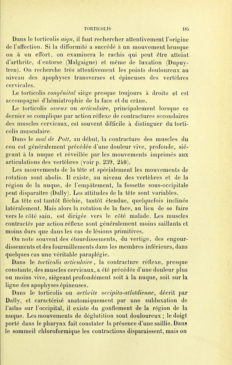 Dans le torticolis aigu, il faut rechercher attentivement l'origine de l'affection. Si la difformité a succédé à un mouvement brusque ou à un effort, on examinera le rachis qui peut être atteint d'arthrite, d'entorse (Malgaigne) et même de luxation (Dupuy- tren). On recherche très attentivement les points douloureux au niveau des apophyses transverses et épineuses des vertèbres cervicales. Le torticolis congénital siège presque toujours à droite et est accompagné d'hémiatrophie de la face et du crâne. Le torticolis osseux ou articulaire, principalement lorsque ce dernier se complique par action réflexe de contractures secondaires des muscles cervicaux, est souvent difficile à distinguer du torti- colis musculaire. Dans le mal de Pott, au début, la contracture des muscles du cou est généralement précédée d'une douleur vive, profonde, sié- geant à la nuque et réveillée par les mouvements imprimés aux articulations des vertèbres (voir p. 239, 240). Les mouvements de la tête et spécialement les mouvements de rotation sont abolis. Il existe, au niveau des vertèbres et de la région de la nuque, de l'empâtement, la fossette sous-occipitale peut disparaître (Daily). Les attitudes de la tête sont variables. La tête est tantôt fléchie, tantôt étendue, quelquefois inclinée latéralement. Mais alors la rotation de la face, au lieu de se faire vers le côté sain, est dirigée vers le côté malade. Les muscles contractés par action réflexe sont généralement moins saillants et moins durs que dans les cas de lésions primitives. On note souvent des étourdissements, du vertige, des engour- dissements et des fourmillements dans les membres inférieurs, dans quelques cas une véritable paraplégie. Dans le torticolis articulaire , la contracture réflexe, presque constante, des muscles cervicaux, a été précédée d'une douleur plus ou moins vive, siégeant profondément soit à la nuque, soit sur la ligne des apophyses épineuses. Dans le torticolis ou arthrite occipito-atloïdienne, décrit par Daily, et caractérisé anatomiquement par une subluxation de l'atlas sur l'occipital, il existe du gonflement de la région de la nuque. Les mouvements de déglutition sont douloureux; le doigt porté dans le pharynx fait constater la présence d'une saillie. Dans le sommeil chloroformique les contractions disparaissent, mais on