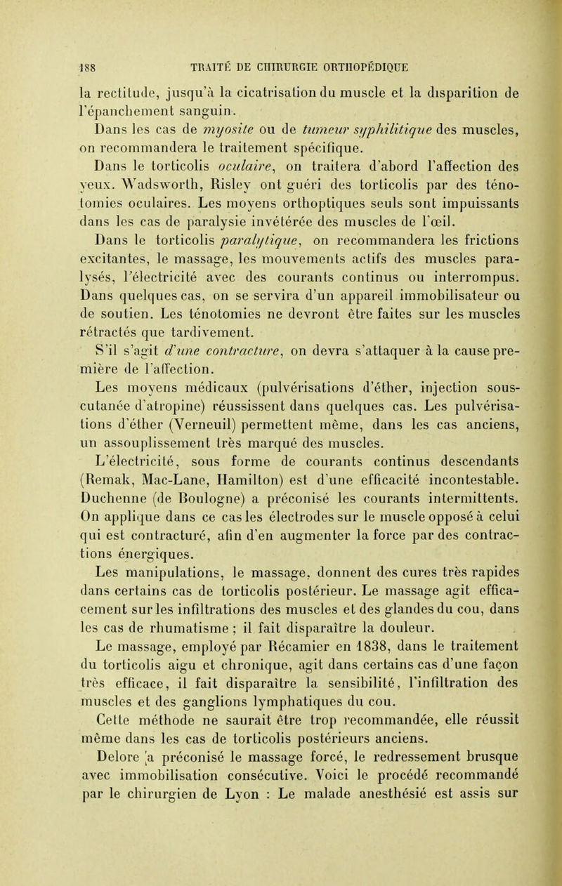 la rectitude, jusqu'à la cicatrisation du muscle et la disparition de l'épanchement sanguin. Dans les cas de myosite ou de tumeur syphilitique des muscles, on recommandera le traitement spécifique. Dans le torticolis oculaire, on traitera d'abord l'affection des yeux. Wadsworth, Risley ont guéri des torticolis par des téno- tomies oculaires. Les moyens orthoptiques seuls sont impuissants dans les cas de paralysie invétérée des muscles de l'oeil. Dans le torticolis paralytique, on recommandera les frictions excitantes, le massage, les mouvements actifs des muscles para- lysés, l'électricité avec des courants continus ou interrompus. Dans quelques cas, on se servira d'un appareil immobilisateur ou de soutien. Les ténotomies ne devront être faites sur les muscles rétractés que tardivement. S'il s'agit d'une contracture, on devra s'attaquer à la cause pre- mière de l'affection. Les moyens médicaux (pulvérisations d'éther, injection sous- cutanée d'atropine) réussissent dans quelques cas. Les pulvérisa- tions d'éther (Verneuil) permettent même, dans les cas anciens, un assouplissement très marqué des muscles. L'électricité, sous forme de courants continus descendants (Remak, Mac-Lane, Hamilton) est d'une efficacité incontestable. Duchenne (de Boulogne) a préconisé les courants intermittents. On applique dans ce cas les électrodes sur le muscle opposé à celui qui est contracturé, afin d'en augmenter la force par des contrac- tions énergiques. Les manipulations, le massage, donnent des cures très rapides dans certains cas de torticolis postérieur. Le massage agit effica- cement sur les infiltrations des muscles et des glandes du cou, dans les cas de rhumatisme ; il fait disparaître la douleur. Le massage, employé par Récamier en 1838, dans le traitement du torticolis aigu et chronique, agit dans certains cas d'une façon très efficace, il fait disparaître la sensibilité, l'infiltration des muscles et des ganglions lymphatiques du cou. Cette méthode ne saurait être trop recommandée, elle réussit même dans les cas de torticolis postérieurs anciens. Delore [a préconisé le massage forcé, le redressement brusque avec immobilisation consécutive. Voici le procédé recommandé par le chirurgien de Lyon : Le malade anesthésié est assis sur