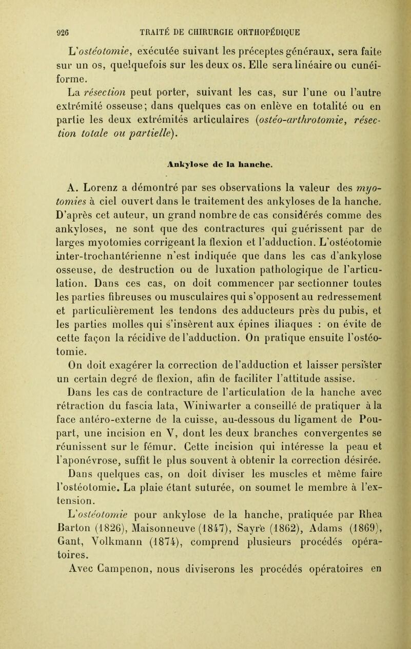 L''ostéotomie, exécutée suivant les préceptes généraux, sera faite sur un os, quelquefois sur les deux os. Elle sera linéaire ou cunéi- forme. La résection peut porter, suivant les cas, sur l'une ou l'autre extrémité osseuse; dans quelques cas on enlève en totalité ou en partie les deux extrémités articulaires (ostéo-arthrotomie, résec- tion totale ou partie/le). Ankylosc de la hauche. A. Lorenz a démontré par ses observations la valeur des myo- tomies à ciel ouvert dans le traitement des ankyloses de la hanche. D'après cet auteur, un grand nombre de cas considérés comme des ankyloses, ne sont que des contractures qui guérissent par de larges myotomies corrigeant la flexion et l'adduction. L'ostéotomie inter-trochantérienne n'est indiquée que dans les cas d'ankylose osseuse, de destruction ou de luxation pathologique de l'articu- lation. Dans ces cas, on doit commencer par sectionner toutes les parties fibreuses ou musculaires qui s'opposent au redressement et particulièrement les tendons des adducteurs près du pubis, et les parties molles qui s'insèrent aux épines iliaques : on évite de cette façon la récidive de l'adduction. On pratique ensuite l'ostéo- tomie. On doit exagérer la correction de l'adduction et laisser persister un certain degré de flexion, afin de faciliter l'attitude assise. Dans les cas de contracture de l'articulation de la hanche avec rétraction du fascia lata, Winiwarter a conseillé de pratiquer à la face antéro-externe de la cuisse, au-dessous du ligament de Pou- part, une incision en V, dont les deux branches convergentes se réunissent sur le fémur. Cette incision qui intéresse la peau et l'aponévrose, suffit le plus souvent à obtenir la correction désirée. Dans quelques cas, on doit diviser les muscles et même faire l'ostéotomie. La plaie étant suturée, on soumet le membre à l'ex- tension. hostéotomie pour ankylose delà hanche, pratiquée par Rhea Barton (1826), Maisonneuve (1847), Sayrè (1862), Adams (1869), Gant, Volkmann (1874), comprend plusieurs procédés opéra- toires. Avec Campenon, nous diviserons les procédés opératoires en