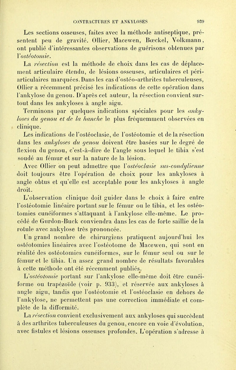 Les sections osseuses, faites avec la méthode antiseptique, pré- sentent peu de gravité. Ollier, Macewen, Bœckel, Volkmann, ont publié d'intéressantes observations de guérisons obtenues par Y ostéotomie. La résection est la méthode de choix dans les cas de déplace- ment articulaire étendu, de lésions osseuses, articulaires et péri- articulaires marquées. Dans les cas d'ostéo-arthrites tuberculeuses, Ollier a récemment précisé les indications de cette opération dans l'ankylose du genou. D'après cet auteur, la résection convient sur- tout dans les ankyloses à angle aigu. Terminons par quelques indications spéciales pour les anky- loses du genou et de la hanche le plus fréquemment observées en clinique. Les indications de l'ostéoclasie, de l'ostéotomie et de la résection dans les ankyloses du genou doivent être basées sur le degré de flexion du genou, c'est-à-dire de l'angle sous lequel le tibia s'est soudé au fémur et sur la nature de la lésion. Avec Ollier on peut admettre que Xostéoclasie sus-condylienne doit toujours être l'opération de choix pour les ankyloses à angle obtus et qu'elle est acceptable pour les ankyloses à angle droit. L'observation clinique doit guider dans le choix à faire entre l'ostéotomie linéaire portant sur le fémur ou le tibia, et les ostéo- tomies cunéiformes s'attaquant à l'ankylose elle-même. Le pro- cédé de Gurdon-Buck conviendra dans les cas de forte saillie delà rotule avec ankylose très prononcée. Un grand nombre de chirurgiens pratiquent aujourd'hui les ostéotomies linéaires avec l'ostéotome de Macewen, qui sont en réalité des ostéotomies cunéiformes, sur le fémur seul ou sur le fémur et le tibia. Un assez grand nombre de résultats favorables à cette méthode ont été récemment publiés. \j ostéotomie portant sur l'ankylose elle-même doit être cunéi- forme ou trapézoïde (voir p. 933), et réservée aux ankyloses à angle aigu, tandis que l'ostéotomie et l'ostéoclasie en dehors de l'ankylose, ne permettent pas une correction immédiate et com- plète de la difformité. La résection convient exclusivement aux ankyloses qui succèdent à des arthrites tuberculeuses du genou, encore en voie d'évolution, avec fistules et lésions osseuses profondes. L'opération s'adresse à