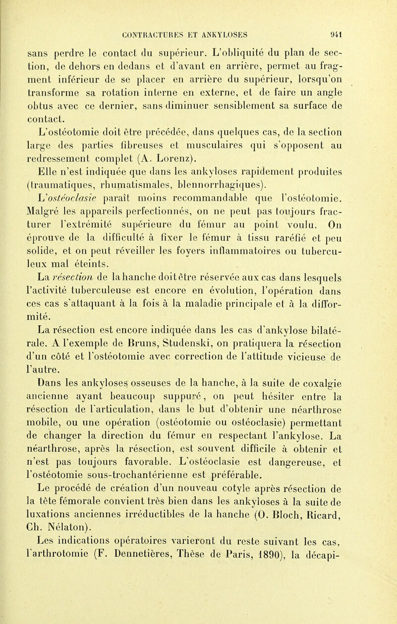 sans perdre le contact du supérieur. L'obliquité du plan de sec- tion, de dehors en dedans et d'avant en arrière, permet au frag- ment inférieur de se placer en arrière du supérieur, lorsqu'on transforme sa rotation interne en externe, et de faire un angle obtus avec ce dernier, sans diminuer sensiblement sa surface de contact. L'ostéotomie doit être précédée, dans quelques cas, de la section large des parties fibreuses et musculaires qui s'opposent au redressement complet (A. Lorenz). Elle n'est indiquée que dans les ankyloses rapidement produites (traumatiques, rhumatismales, blennorrhagiques). Uostéoclasie paraît moins recommandable que l'ostéotomie. Malgré les appareils perfectionnés, on ne peut pas toujours frac- turer l'extrémité supérieure du fémur au point voulu. On éprouve de la difficulté à fixer le fémur à tissu raréfié et peu solide, et on peut réveiller les foyers inflammatoires ou tubercu- leux mal éteints. La résection de la hanche doit être réservée aux cas dans lesquels l'activité tuberculeuse est encore en évolution, l'opération dans ces cas s'attaquant à la fois à la maladie principale et à la diffor- mité. La résection est encore indiquée dans les cas d'ankylose bilaté- rale. A l'exemple de Bruns, Studenski, on pratiquera la résection d'un côté et l'ostéotomie avec correction de l'attitude vicieuse de l'autre. Dans les ankyloses. osseuses de la hanche, à la suite de coxalgie ancienne ayant beaucoup suppuré, on peut hésiter entre la résection de l'articulation, dans le but d'obtenir une néarthrose mobile, ou une opération (ostéotomie ou ostéoclasie) permettant de changer la direction du fémur en respectant l'ankylose. La néarthrose, après la résection, est souvent difficile à obtenir et n'est pas toujours favorable. L'ostéoclasie est dangereuse, et l'ostéotomie sous-trochantérienne est préférable. Le procédé de création d'un nouveau cotyle après résection de la tête fémorale convient très bien dans les ankyloses à la suite de luxations anciennes irréductibles de la hanche (0. Bloch, Ricard, Ch. Nélaton). Les indications opératoires varieront du reste suivant les cas, l'arthrotomie (F. Dennetières, Thèse de Paris, 1890), la décapi-