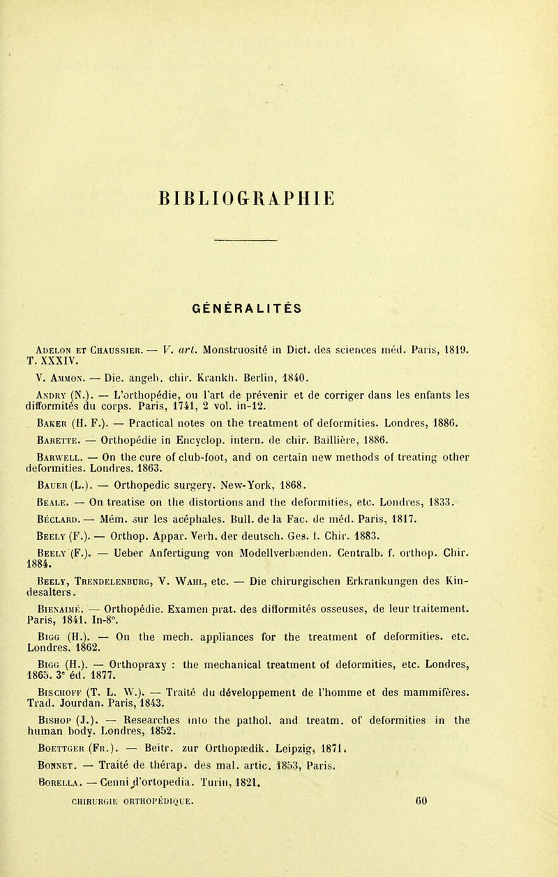 BIBLIOGRAPHIE GÉNÉRALITÉS Adelon et Chaussier. — V. art. Monstruosité in Dict. des sciences niéd. Paris, 1819. T. XXXIV. V. Ammon. — Die. angeb. cbir. Krankh. Berlin, 1840. Andry (N.). — L'orthopédie, ou l'art de prévenir et de corriger dans les enfants les difformités du corps. Paris, 1741, 2 vol. in-12. Baker (H. F.). — Practical notes on the treatment of deformities. Londres, 1886. Barette. — Orthopédie in Encyclop. intern. de chir. Baillière, 1886. Barwell. — On the cure of club-foot, and on certain new methods of treating other deformities. Londres. 1863. Bauer(L.). — Orthopédie surgery. New-York, 1868. Beale. — On treatise on the distortions and the deformities, etc. Londres, 1833. Béclard. — Mém. sur les acéphales. Bull, de la Fac. de méd. Paris, 1817. Beely (F.). — Orthop. Appar. Verh. der deutsch. Ges. f. Chir. 1883. Beely (F.). — Ueber Anfertigung von Modellverbajnden. Centralb. f. orthop. Chir. 1884. Beely, Trendelenbcrg, V. Wahl, etc. — Die chirurgischen Erkrankungen des Kin- desalters. Bien aimé. — Orthopédie. Examen prat. des difformités osseuses, de leur traitement. Paris, 1841. In-8°. Bigg (H.). — On the mech. appliances for the treatment of deformities. etc. Londres. 1862. Bigg (H.). — Orthopraxy : the meehanical treatment of deformities, etc. Londres, 1865. 3e éd. 1877. Bischoff (T. L. W.). — Traité du développement de l'homme et des mammifères. Trad. Jourdan. Paris, 1843. Bishop (J.). — Researches inlo the pathol. and treatm. of deformities in the human body. Londres, 1852. Boettger (Fr.). — Beitr. zur Orthopœdik. Leipzig, 1871. Bonnet. — Traité de thérap. des mal. artic. 1853, Paris. Borella. — Cenni^d'ortopedia. Turin, 1821. CHIRURGIE ORTHOPÉDIQUE. 60