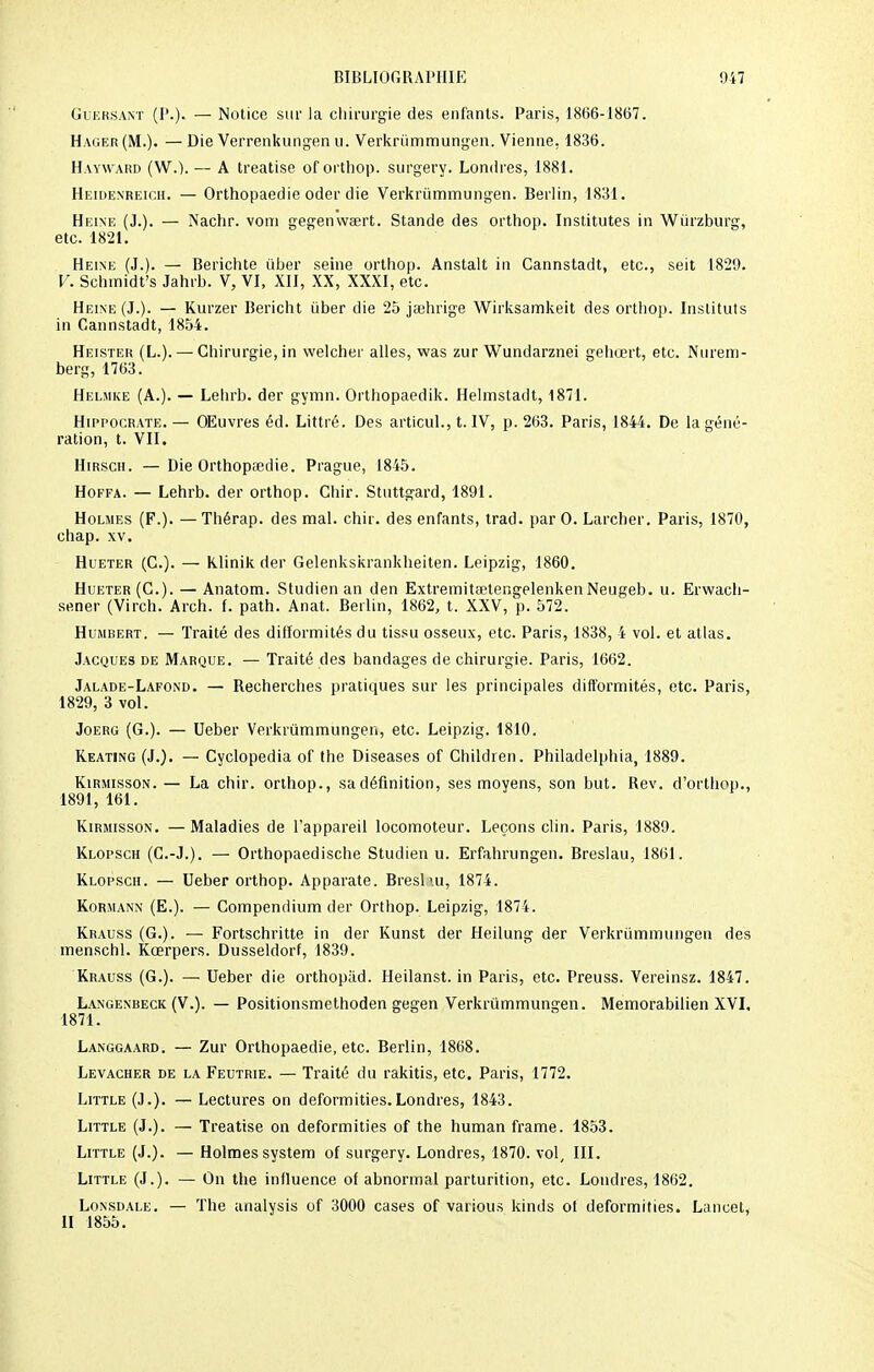 Guersant (P.). — Notice sur la chirurgie des enfants. Paris, 1866-18(57. Hager (M.). — Die Verrenkungen u. Verkrummungen. Vienne, 1836. Hayward (W.). — A treatise of orthop. surgery. Londres, 1881. Heidenreich. — Orthopaedie oder die Verkrummungen. Berlin, 1831. Heine (J.). — Nachr. vom gegenwa?rt. Stande des orthop. Institutes in Wùrzburg, etc. 1821. Heine (J.). — Berichte ùber seine orthop. Anstalt in Cannstadt, etc., seit 1829. V. Schmidt's Jahrb. V, VI, XII, XX, XXXI, etc. Heine (J.). — Kurzer Bericht iiber die 25 jaehrige Wirksamkeit des orthop. Instituts in Cannstadt, 1854. Heisteh (L.). — Chirurgie, in welcher ailes, was zur Wundarznei gehœrt, etc. Nurem- berg, 1763. Helmke (A.). — Lehrb. der gymn. Orthopaedik. Helmstadt, 1871. Hippocrate.— OEuvres éd. Littré. Des articul., t. IV, p. 263. Paris, 1844. De la géné- ration, t. VII. Hirsch. —Die Orthopaedie. Prague, 1845. Hoffa. — Lehrb. der orthop. Ghir. Stuttgard, 1891. Holmes (F.). — Thérap. des mal. chir. des enfants, trad. par 0. Larcher. Paris, 1870, chap. xv. Hueter (C.). — Klinik der Gelenkskrankheiten. Leipzig, 1860. Hueter (G.). — Anatom. Studien an den Extremita'tengelenkenNeugeb. u. Erwach- sener (Virch. Arch. (. path. Anat. Berlin, 1862, t. XXV, p. 572. Humbert. — Traité des difformités du tissu osseux, etc. Paris, 1838, 4 vol. et atlas. Jacques de Marque. — Traité des bandages de chirurgie. Paris, 1662. Jalade-Lafond. — Recherches pratiques sur les principales difformités, etc. Paris, 1829, 3 vol. Joerg (G.). — Ueber Verkrummungen, etc. Leipzig. 1810. Reating (J.). — Cyclopedia of the Diseases of Ghildren. Philadelphia, 1889. Kirmisson. — La chir. orthop., sa définition, ses moyens, son but. Rev. d'orthop., 1891, 161. Kirmisson. — Maladies de l'appareil locomoteur. Leçons clin. Paris, 1889. Klopsch (G.-J.). — Orthopaedische Studien u. Erfahrungen. Breslau, 1861. Klopsch. — Ueber orthop. Apparate. Breslui, 1874. Kormann (E.). — Compendium der Orthop. Leipzig, 1874. Krauss (G.). — Fortschritte in der Kunst der Heilung der Verkrummungen des menschl. Kœrpers. Dusseldorf, 1839. Krauss (G.). — Ueber die orthopad. Heilanst. in Paris, etc. Preuss. Vereinsz. 1847. Langenbeck (V.). — Positionsmethoden gegen Verkrummungen. Memorabilien XVI. 1871. Langgaard. — Zur Orthopaedie, etc. Berlin, 1868. Levacher de la Feutrie. — Traité du rakitis, etc. Paris, 1772. Little (J.). — Lectures on deformities.Londres, 1843. Little (J.). — Treatise on deformities of the human frame. 1853. Little (J.). — Holmes System of surgery. Londres, 1870. vol, III. Little (J.). — On the influence of abnormal parturition, etc. Londres, 1862. Lonsdale. — The analysis of 3000 cases of varions kinds ot deformities. Lancet, II 1855.