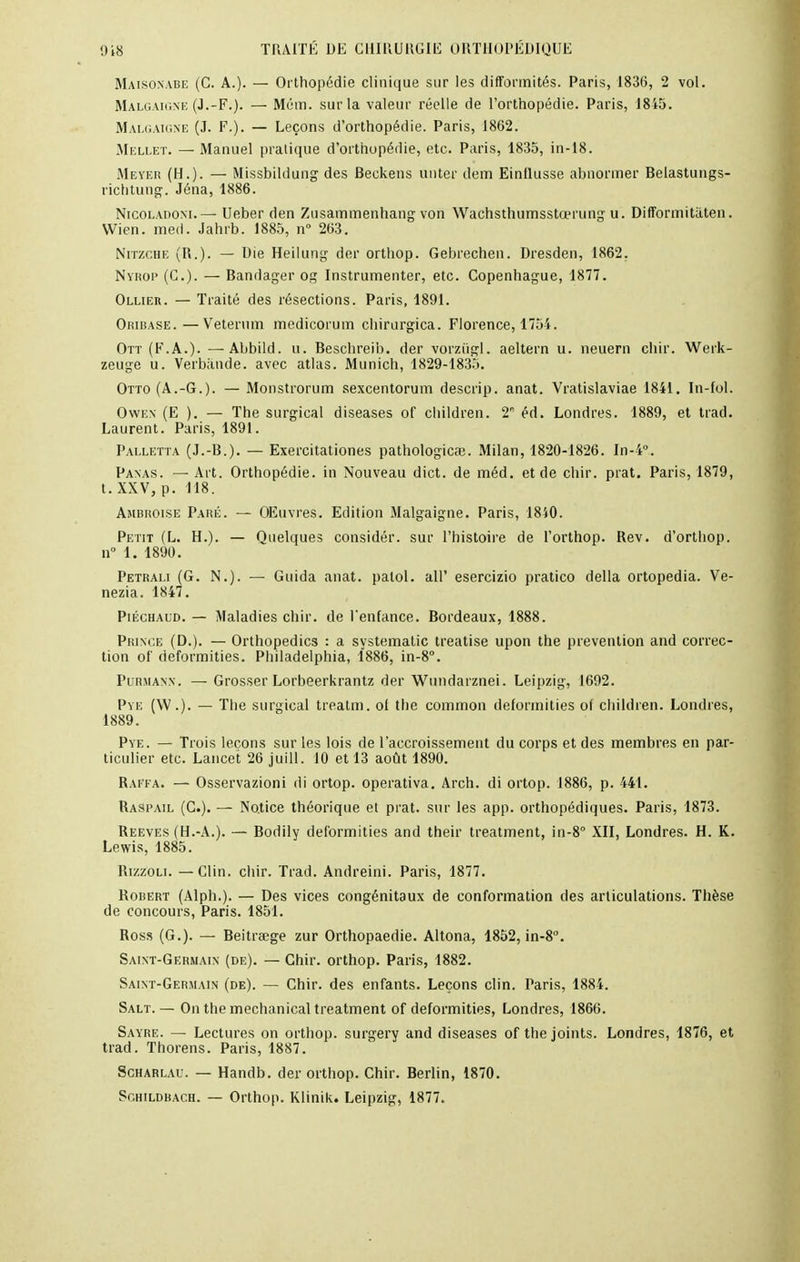 Maisonabe (C. A.). — Orthopédie clinique sur les difformités. Paris, 1836, 2 vol. Malgaigne (J.-F.). — Mém. sur la valeur réelle de l'orthopédie. Paris, 1845. Malgaigne (J. F.). — Leçons d'orthopédie. Paris, 1862. Mellet. — Manuel pratique d'orthopédie, etc. Paris, 1835, in-18. Meyer (H.). — Missbildung des Beckens an ter dem Einllusse abnormer Belastungs- richtung. Jéna, 1886. Nicoladoni. —- Ueber den Zusammenhang von Wachsthumsstœrung u. Difformitàten. Wien. med. Jahrb. 1885, n° 263. Nitzche (R.). — Die Heilung der orthop. Gebrechen. Dresden, 1862. Nïrop (G.). — Bandager og Instrumenter, etc. Copenhague, 1877. Ollier. — Traité des résections. Paris, 1891. Orirase.—Veterum medicorum chirurgica. Florence, 1754. Ott (F.A.). —Abbild. u. Beschreib. der vorziigl. aeltern u. neuern chir. Werk- zeuge u. Verbande. avec atlas. Munich, 1829-1835. Otto (A.-G.). — Monstrorum sexcentorum descrip. anat. Vratislaviae 1841. In-fol. Owen (E ). — The surgical diseases of children. T éd. Londres. 1889, et trad. Laurent. Paris, 1891. Palletta (J.-B.). — Exercitationes pathologicœ. Milan, 1820-1826. In-4°. Panas. — Art. Orthopédie, in Nouveau dict. de méd. et de chir. prat. Paris, 1879, t. XXV, p. 118. Ambroise Paré. — Œuvres. Edition Malgaigne. Paris, 1840. Petit (L. H.). — Quelques considér. sur l'histoire de l'orthop. Rev. d'orthop. n° 1. 1890. Petrali (G. N.). — Guida anat. palol. ail' esercizio pratico délia ortopedia. Ve- nezia. 1847. Piéchaud. — Maladies chir. de l'enfance. Bordeaux, 1888. Prince (D.). — Orthopedics : a systematic treatise upon the prévention and correc- tion of deformities. Philadelphia, 1886, in-8°. Purmann. — Grosser Lorbeerkrantz der Wundarznei. Leipzig, 1692. Pye (W.). — The surgical treatm. of the common deformities of children. Londres, 1889. Pye. — Trois leçons sur les lois de l'accroissement du corps et des membres en par- ticulier etc. Lancet 26 juill. 10 et 13 août 1890. Raffa. — Osservazioni di ortop. operativa. Arch. di ortop. 1886, p. 441. Raspail (C). — Notice théorique et prat. sur les app. orthopédiques. Paris, 1873. Reeves (H.-A.). — Bodily deformities and their treatment, in-8° XII, Londres. H. K. Lewis, 1885. Rizzoli. — Clin. chir. Trad. Andreini. Paris, 1877. Robert (Alph.). — Des vices congénitaux de conformation des articulations. Thèse de concours, Paris. 1851. Ross (G.). — Beitraege zur Orthopaedie. Altona, 1852, in-8°. Saint-Germain (de). — Chir. orthop. Paris, 1882. Saint-Germain (de). — Chir. des enfants. Leçons clin. Paris, 1884. Salt. — On the mechanical treatment of deformities, Londres, 1866. Sayre. — Lectures on orthop. surgery and diseases of the joints. Londres, 1876, et trad. Thorens. Paris, 1887. Scharlau. — Handb. der orthop. Chir. Berlin, 1870. Schildbach. — Orthop. Klinik. Leipzig, 1877.