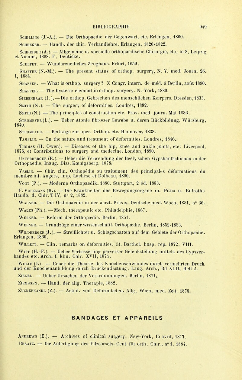 Schilling (J.-A.). — Die Orthopaedie der Gegenwart, etc. Erlangen, 1860. Schreger. — Handb. der chir. Verbandlehre. Erlangen, 1820-1822. Schreiber (A.). — Allgemeine u. specielle orthopaedische Chirurgie, etc. in-8, Leipzig et Vienne, 1888. F. Deuticke. Scultet. — Wundarzneiliches Zeughaus. Erfurt, 1659. Shaffer (N.-M.\ — The présent status of orthop. surgery, N. Y. med. Journ. 26. I, 1884. Shaffer. — What is orthop. surgery ? X Congr. intern. de méd. à Berlin, août 1890. Shaffer.— The hystérie élément in orthop. surgery. N.-York, 1880. Siebenhaar (J.). —Die orthop. Gebrechen des menschlichen Kœrpers. Dresden, 1833. Smith (N.). — The surgery of deformities. Londres, 1882. Smith (N.). — The principles of construction etc. Prov. med. journ. Mai 1886. Stromeyer(L.). — Ueber Atonie fibronser Gewebe u. deren Rùckbildung. Wiirzburg, 1840. Stromeyer. — Beitrœge zur oper. Orthop. etc. Hannover, 1838. Tamplin. — On the nature and treatment of deformities. Londres, 1846. Thomas (H. Owen). — Diseases of the hip, knee and ankle joints, etc. Liverpool, 1876, et Contributions to surgery and médecine. London, 1890. Unterberger (R.). — Ueber die Verwendung der Beely'schen Gypshanfschienen in der Orthopaedie. Inaug. Diss. Kœnigsberg, 1878. Vaslin. — Ghir. clin. Orthopédie ou traitement des principales déformations du membre inf. Angers, imp. Lachèse et Dolbeau, 1890. Vogt (P.). — Moderne Orthopaedik. 1880. Stuttgart, 2 éd. 1883. V. Volkmann (R.).—Die Krankheiten der Bewegungsorgane in. Pitha u. Billroths Handb. d. Cliir'. T IV, n<> 2, 1882. Wagner. — Die Orthopaedie in der aerzt. Praxis. Deutsche med. Woch, 1881, n° 36. Wales (Ph.). — Mech. therapeutic etc. Philadelphie, 1867. Werner. — Reform der Orthopaedie. Berlin, 1851. Werner.— Grundztige einerwissenschaftl. Orthopaedie. Berlin, 1852-1853. Wildberger(J.). — Streiflichter u. Schlagschatten auf dem Gebiete der Orthopaedie. Erlangen, 1860. Willett. — Clin, remarks on deformities. ^'t. Barthol. hosp. rep. 1872. VIII. Witt (H.-F.). — Ueber Verbesserung perverser Gelenkstellung mittels des Gvpsver- bandes etc. Arch. f. kliu. Chir. XVII, 1874. Wolff (J.). — Ueber die Théorie des Knochenschwundes durch vermehrten Druck und der Knochenanbildung durch Druckentlastung. Lang. Arch., Bd XLII, Heft2. Ziegel. — Ueber Ursachen der Verkrûmmungen. Berlin, 1871. Ziemssen. — Hand. der allg. Thérapie, 1882. Zuckerkandl (Z.). — Aetiol. von Deformitœten. Allg. Wien. med. Zeit. 1878. BANDAGES ET APPAREILS Andrews (E.). — Archives of clinical surgery. New-York, 15 avril, 1877. Braatz. — Die Anfertigung des Filzcorsets. Cent, fût orth. Chir., n°l, 1884.