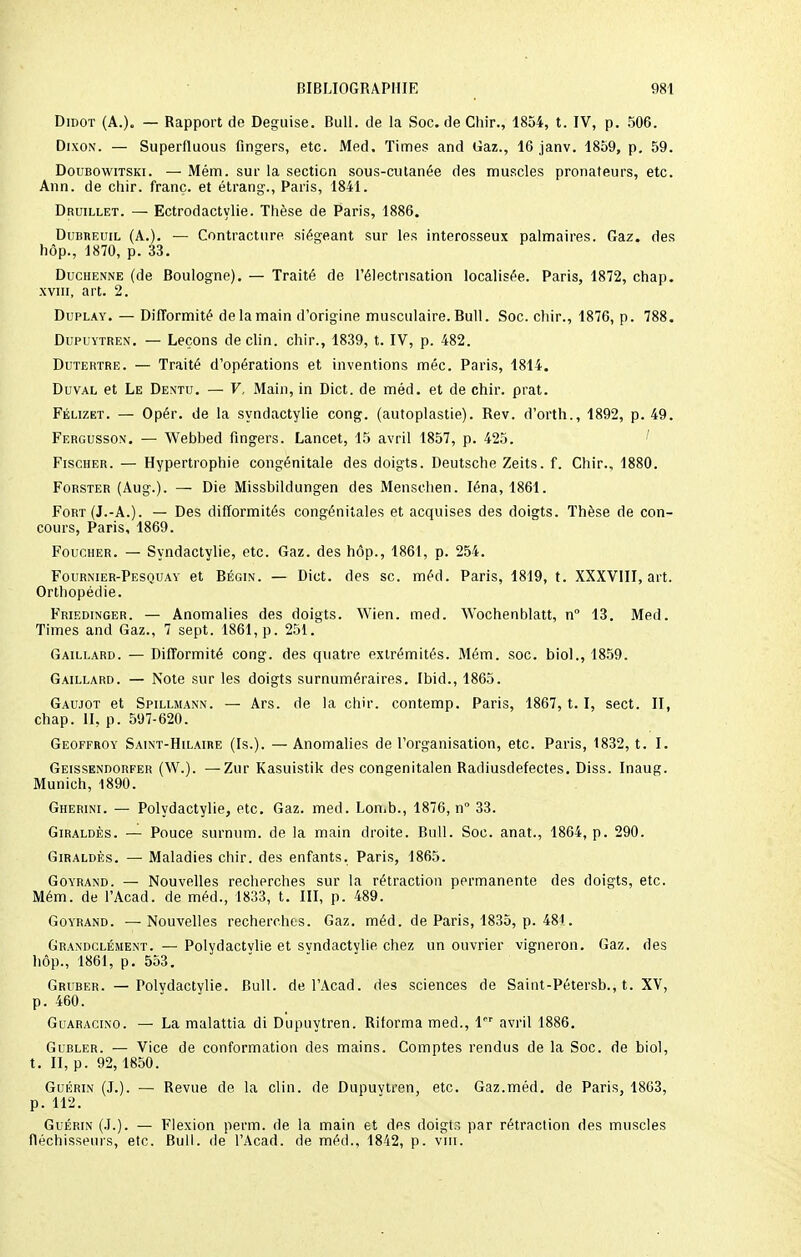 Didot (A.). — Rapport de Déguise. Bull, de la Soc. de Chir., 1854, t. IV, p. 506. Dixon. — Superfluous fingers, etc. Med. Times and Gaz., 16 janv. 1859, p. 59. Doubowitski. — Mém. sur la section sous-cutanée des muscles pronateurs, etc. Ann. de chir. franc, et étrang., Paris, 1841. Druillet. — Ectrodactylie. Thèse de Paris, 1886. Dubbeuil (A.). — Contracture siégeant sur les interosseux palmaires. Gaz. des hôp., 1870, p. 33. Duchenne (de Boulogne). — Traité de l'électrisation localisée. Paris, 1872, chap. xviii, art. 2. Duplay. — Difformité de la main d'origine musculaire. Bull. Soc. chir., 1876, p. 788. Dupuytren. — Leçons déclin, chir., 1839, t. IV, p. 482. Dutertre. — Traité d'opérations et inventions méc. Paris, 1814. Duval et Le Dentu. — V, Main, in Dict. de méd. et de chir. prat. Félizet. — Opér. de la syndactylie cong. (autoplastie). Rev. d'orth., 1892, p. 49. Fergusson. — Webbed fingers. Lancet, 15 avril 1857, p. 425. Fischer. — Hypertrophie congénitale des doigts. Deutsche Zeits. f. Chir., 1880. Forster (Aug.). — Die Missbildungen des Menschen. Iéna, 1861. Fort (J.-A.). — Des difformités congénitales et acquises des doigts. Thèse de con- cours, Paris, 1869. Foucher. — Syndactylie, etc. Gaz. des hôp., 1861, p. 254. Fournier-Pesquay et Bégin. — Dict. des se. méd. Paris, 1819, t. XXXVIII, art. Orthopédie. Friedinger. — Anomalies des doigts. Wien. med. Wochenblatt, n° 13. Med. Times and Gaz., 7 sept. 1861, p. 251. Gaillard. — Difformité cong. des quatre extrémités. Mém. soc. biol., 1859. Gaillard. — Note sur les doigts surnuméraires. Ibid., 1865. Gaujot et Spillmann. — Ars. de la chir. contemp. Paris, 1867, 1. 1, sect. II, chap. II, p. 597-620. Geoffroy Saint-Hilaire (Is.). — Anomalies de l'organisation, etc. Paris, 1832, t. I. Geissendorfer (W.). —Zur Kasuistik des congenitalen Radiusdefectes. Diss. Inaug. Munich, 1890. Gherini. — Polydactylie, etc. Gaz. med. Lomb., 1876, n° 33. Giraldès. — Pouce surmim. de la main droite. Bull. Soc. anat., 1864, p. 290. Giraldès. — Maladies chir. des enfants. Paris, 1865. Goyrand. — Nouvelles recherches sur la rétraction permanente des doigts, etc. Mém. de l'Acad. de méd., 1833, t. III, p. 489. Goyrand. —Nouvelles recherches. Gaz. méd. de Paris, 1835, p. 481. Grandclément. — Polydactvlie et svndactylie chez un ouvrier vigneron. Gaz. des hôp., 1861, p. 553. Gruber. — Polvdactylie. Bull, de l'Acad. des sciences de Saint-Pétersb., t. XV, p. 460. Guaracino. — La malattia di Dupuytren. Riforma med., lr avril 1886. Gubler. — Vice de conformation des mains. Comptes rendus de la Soc. de biol, t. II, p. 92, 1850. Guérin (J.). — Revue de la clin, de Dupuvtren, etc. Gaz.méd. de Paris, 1803, p. 112. Guérin (J.). — Flexion perm. de la main et des doigtr, par rétraction des muscles fléchisseurs, etc. Bull, de l'Acad. de méd., 1842, p. vin.
