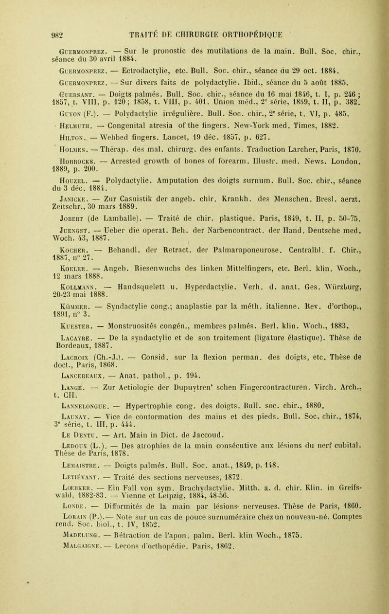 Guermonprez. — Sur le pronostic des mutilations de la main. Bull. Soc. chir., séance du 30 avril 1884. Guermonprez. — Eclrodactylie, etc. Bull. Soc. chir., séance du 29 oct. 1884. Guermonprez. —Sur divers faits de polydactylie. Ibid.. séance du 5 août 1885. Guersant. — Doigts palmés. Bull. Soc. chir., séance du 16 mai 1846, t. I, p. 246 ; 1857, t. VIII, p. 120; 1858, t. VIII, p. 401. Union méd., 2° série, 1859, t. II, p. 382. Guyon (F.). — Polydactylie irrégulière. Bull. Soc. chir., 2 série, t. VI, p. 485. Helmdth. — Congénital atresia of the lingers. New-York med. Times, 1882. Hilton. — Webbed fingers. Lancet, 19 déc. 1857, p. 627. Holmes. — Thérap. des mal. chirurg. des enfants. Traduction Larcher, Paris, 1870. Horrocks. — Arrested growth of bones of forearm. Illustr. med. News. London. 1889, p. 200. Houzel. — Polydactylie. Amputation des doigts surnum. Bull. Soc. chir., séance du 3 déc. 1884. Janicke. — Zur Casuistik der angeb. chir. Krankh. des Mensehen. Bresl. aerzt. Zeitschr., 30 mars 1889. Jobert (de Lamballe). — Traité de chir. plastique. Paris, 1849, t. II, p. 50-75. Juengst. — Ueber die opérât. Beh. der Narbencontract. der Hand. Deutsche med. Woch. 43, 1887. Kocher. — Behandl. der Retract, der Palinaraponeurose. Centralbl. f. Chir., 1887, n° 27. Koeler. — Angeb. Riesenwuchs des linken Mittelfingers, etc. Berl. klin. Woch., 12 mars 1888. Kollmann. — Handsquelett u. Hyperdactvlie. Verh. d. anat. Ges. Wiirzburg, 20-23 mai 1888. Kùmmer. — Syndactylie cong.; anaplastie par la méth. italienne. Bev. d'orthop., 1891, n° 3. Kuester. — Monstruosités congén., membres palmés. Berl. klin. Woch., 1883. Lacayre. — De la svndactvlie et de son traitement (ligature élastique). Thèse de Bordeaux, 1887. Lacroix (Ch.-J.h — Consid. sur la flexion perman. des doigts, etc. Thèse de doct., Paris, 1868. Lancereaux. — Anat. palhol., p. 194. Lange. — Zur Aetiologie der Dupuytren' schen Fingercontracturen. Virch. Arch., t. en. Lannelongue. — Hypertrophie cong. des doigts. Bull. soc. chir., 1S80. Lai nay. — Vice de conformation des mains et des pieds. Bull. Soc. chir., 1874, 3 série, t. III, p. 444. Le Dentu. — Art. Main in Dict. de Jaccoud. Ledoux (L.). — Des atrophies de la main consécutive aux lésions du nerf cubital. Thèse de Paris, 1878. Lemaistre. — Doigts palmés. Bull. Soc. anat., 1849, p. 148. Letiévant. — Traité des sections nerveuses, 1872. Loeisker. — Ein Fall von sym. Brachydactvlie. Mitth. a. d. chir. Klin. in Greifs- wald, 1882-83. — Vienne et Leipzig, 1884, 48-56. Londe. — Difformités de la main par lésions- nerveuses. Thèse de Paris, 1860. Lorain (P.).— Note sur un cas de pouce surnuméraire chez un nouveau-né. Comptes rend. Soc. biol., t. IV, 1852. Madei.ung. — Rétraction de l'apon. palm. Berl. klin Woch., 1875. Malgaigne.— Leçons d'orthopédie. Paris, 1862.