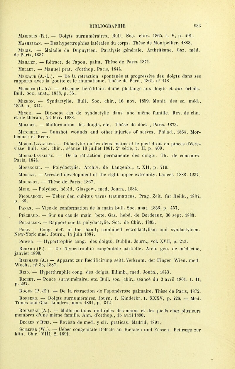 Marjolin (R.). — Doigts surnuméraires. Bull. Soc. chir., 1865, t. V, p. 491. Masmejean. — Des hypertrophies latérales du corps. Thèse de Montpellier, 1888. Megis. — Maladie de Dupuytren. Paraivsie générale. Arthritisme. Gaz. méd. de Paris, 1887. Meillet. — Rétract, de l'apon. palm. Thèse de Paris, 1871. Mellet. — Manuel prat. d'orthop. Paris, 1844. Menjaud (A.-L.). — De la rétraction spontanée et progressive des doigts dans ses rapports avec la goutte et le rhumatisme. Thèse de Paris, 1861, n° 148. Mercier (L.-A.). — Absence héréditaire d'une phalange aux doigts et aux orteils. Bull. Soc. anat., 1838, p. 35. Michon. — Svndactylie. Bull. Soc. chir., 16 nov. 1859. Monit. des se. méd., 1859, p. 314. Mjnor. — Dix-sept cas de syndactylie dans une même famille. Bev. de clin, et de thérap.. 23 févr. 1888. Mirabel. — Malformation des doigts, etc. Thèse de doct., Paris, 1873. Mitchell. — Gunshot wounds and other injuries of nerves. Philad., 1864. Mor- heouse et Keen. Morel-Lavallée. — Didactvlie ou les deux mains et le pied droit en pinces d'écre- visse Bull. soc. chir., séance 10 juillet 1861, 2e série, t. II, p. 409. Morel-Lavallée. — De la rétraction permanente des doigts. Th. de concours. Paris, 1844. Mosengeil. — Polydactylie. Archiv. de Langenb., t. XII, p. 719. Morgan. — Arrested development of the right upper extremity. Lancet, 1888. 1237. Mougeot. — Thèse de Paris, 1867. Muir. — Polydact. héréd. Glasgow, med. Journ., 1884. Nicoladoni. — Ueber den cubitus vanis traumaticus. Trag. Zeit. fûr Heilk., 1884, Panas. — Vice de conformation de la main Bull. Soc. anat. 1856, p. 457. Piéchaud. — Sur un cas de main bote. Gaz. hebd. de Bordeaux, 30 sept. 1888. Polaillon. — Rapport sur la polydactylie. Soc. de Chir., 1885. Post. — Cong. def. of the hand; combined ectrodactylism and syndaetylism. New-York med. Journ., 14 juin 1884. Power. — Hypertrophie cong. des doigts. Dublin. Journ., vol. XVII, p. 243. Redard (P.). — De l'hypertrophie congénitale partielle. Arch. gén. de médecine, janvier 1890. Reibmayr (A.) — Apparat zur Reclificirung seitl. Verkriim. der Finger. Wien. med. Woch., n° 33, 1887. Reid. — Hyperthrophie cong. des doigts. Edimb., med. Journ., 1843. Richet. — Pouce surnuméraire, etc. Bull. soc. chir., séance du 3 avril 1861, t. II, p. 227. Roque (P.-E.). — De la rétraction de l'aponévrose palmaire. Thèse de Paris, 1872. Rorberg. — Doigts surnuméraires. Journ. f. Kinderkr. t. XXXV, p. 426. — Med. Times and Gaz. Londres, mars 1861, p. 312. Rousseau (A.). — Malformations multiples des mains et des pieds chez plusieurs membres d'une même famille. Ann. d'orthop., 15 avril 1890. Decref y Ruiz. — Revista de med. y cir. praticas. Madrid, 1891. Sch/efer (W.). — Ueber congénitale Defeete an Ha?nden und Fiissen. Beitr.ege zur klin. Chir. VIII, 2, 1891.