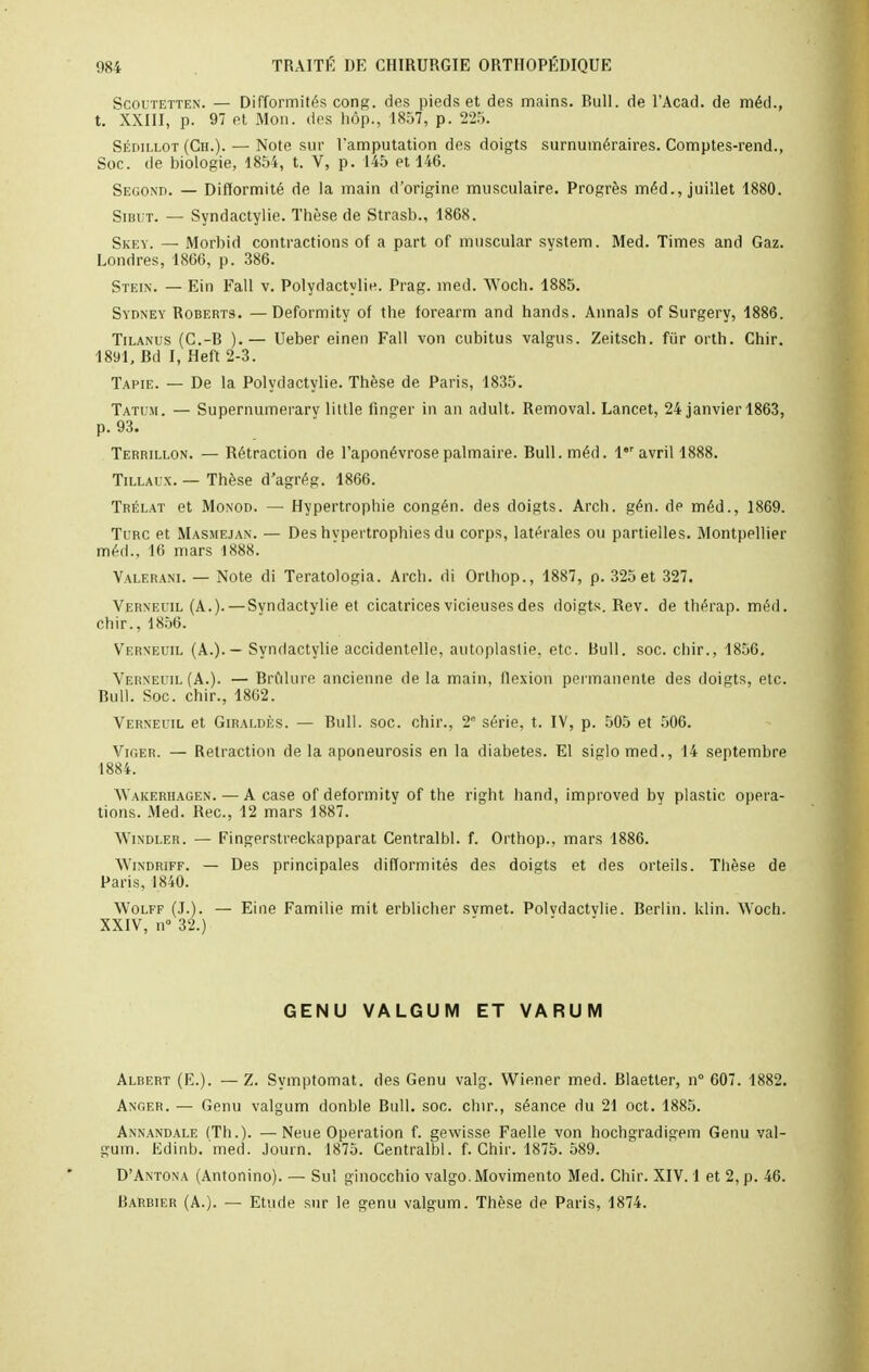 Scoi'tetten. — Difformités cong. des pieds et des mains. Bull, de l'Acad. de méd., t. XXIII, p. 97 et Mon. des hôp., 1857, p. 225. Sédillot (Ch.). — Note sur l'amputation des doigts surnuméraires. Comptes-rend., Soc. de biologie, 1854, t. V, p. 145 et 146. Second. — Difformité de la main d'origine musculaire. Progrès méd., juillet 1880. Sibut. — Syndactylie. Thèse de Strasb., 1868. Skey. — Morbid contractions of a part of muscular system. Med. Times and Gaz. Londres, 1866, p. 386. Stein. — Ein Fall v. Polydactylie. Prag. med. Woch. 1885. Sydney Roberts. — Deformity of the forearm and hands. Annals of Surgery, 1886. Tilanus (C.-R ).— Ueber einen Fall von cubitus valgus. Zeitsch. fur orth. Chir. 1891, Bd I, Heft 2-3. Tapie. — De la Polydactylie. Thèse de Paris, 1835. Tatum. — Supernumerary little linger in an adult. Removal. Lancet, 24 janvier 1863, p. 93. Terrillon. — Rétraction de l'aponévrose palmaire. Bull. méd. lr avril 1888. Tillaix. — Thèse d'agrég. 1866. Trélat et Monod. — Hypertrophie congén. des doigts. Arch. gén. de méd., 1869. Turc et Masmejan. — Des hypertrophies du corps, latérales ou partielles. Montpellier méd., 16 mars 1888. Valerani. — Note di Teratologia. Arch. di Orthop., 1887, p. 325 et 327. Verneuil (A.).—Syndactylie et cicatrices vicieuses des doigts. Rev. de thérap. méd. chir., 1856. Vtern'euil (A.).— Syndactylie accidentelle, autoplastie. etc. Bull. soc. chir., 1856. Verneuil (A.). — Brûlure ancienne delà main, flexion permanente des doigts, etc. Bull. Soc. chir., 18G2. Verneuil et Giraldès. — Bull. soc. chir., 2' série, t. IV, p. 505 et 506. Vii'.er. — Rétraction de la aponeurosis en la diabètes. El siglomed., 14 septembre 1884. Wakeriiagen.— A case of deformity of the right hand, improved by plastic opéra- tions. Med. Rec, 12 mars 1887. Windler. — Fingerstreckapparat Centralbl. f. Orthop., mars 1886. Windriff. — Des principales difformités des doigts et des orteils. Thèse de Paris, 1840. Wolff (J.). — Eine Familie mit erblicher svmet. Polvdactylie. Berlin, klin. Woch. XXIV, n° 32.) GEN U VALGUM ET VARUM Albert (E.). — Z. Symptomat. des Genu valg. Wiener med. Blaetler, n° 607. 1882. Anger. — Genu valgum donble Bull. soc. chir., séance du 21 oct. 1885. Annandale (Th.). —Neue Opération f. gevvisse Faelle von hochgradigem Genu val- gum. Edinb. med. Journ. 1875. Centralbl. f. Chir. 1875. 589. D'Antona (Antonino). — Sul ginocchio valgo.Movimento Med. Chir. XIV. 1 et 2, p. 46. Barbier (A.). — Etude sur le genu valgum. Thèse de Paris, 1874.
