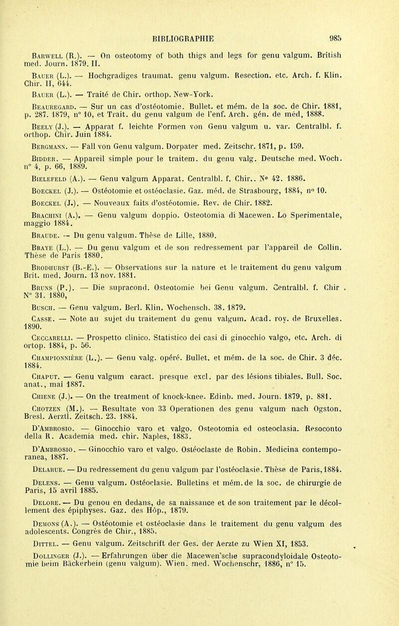 Barwell (R.). — On osteotomv of both thigs and legs for genu valgum. British med. Journ. 1879. II. Bauer (L.). — Hochgradiges traumat. genu valgum. Resection, etc. Arch. f. Klin. Ghir. II, 644. Bauer (L.). — Traité de Chir. orthop. New-York. Beauregard. — Sur un cas d'ostéotomie. Bullet. et mém. de la soc. de Chir. 1881, p. 287. 1879, n° 10, et Trait, du genu valgum de l'enf. Arch. gén. de méd, 1888. Beely (J.). — Apparat f. leichte Formen von Genu valgum u. var. Centralbl. f. orthop. Chir. Juin 1884. Bergmann. — Fall von Genu valgum. Dorpater med. Zeitschr. 1871, p. 159. Bidder. — Appareil simple pour le traitem. du genu valg. Deutsche med. Woch. n° 4, p. 66, 1889. Bielefeld (A.). — Genu valgum Apparat. Centralbl. f. Chir.. N° 42. 1886. Boeckel (J.). — Ostéotomie et ostéoclasie. Gaz. méd. de Strasbourg, 1884, n° 10. Boeckel (J.). — Nouveaux faits d'ostéotomie. Rev. de Chir. 1882. Brachini (A.). — Genu valgum doppio. Osteotomia di Macewen. Lo Sperimentale, maggio 1884. Braude. — Du genu valgum. Thèse de Lille, 1880. Bbaye (L.). — Du genu valgum et de son redressement par l'appareil de Collin. Thèse de Paris 1880. Brodhurst (B.-E.). — Observations sur la nature et le traitement du genu valgum Brit. med. Journ. 13 nov. 1881. Bruns (P.). — Die supracond. Ostéotomie bei Genu valgum. Centralbl. f. Chir . N° 31. 1880, Busch. — Genu valgum. Berl. Klin. Wochensch. 38.1879. Casse. — Note au sujet du traitement du genu valgum. Acad. rov. de Bruxelles. 1890. Ceccarelli. — Prospetto clinico. Statistico dei casi di ginocchio valgo, etc. Arch. di ortop. 1884, p. 56. Championnière (L.). — Genu valg. opéré. Bullet. et mém. de la soc. de Chir. 3 déc. 1884. Chaput. — Genu valgum caract. presque excl. par des lésions tibiales. Bull. Soc. anat., mai 1887. Chiene (J.). — On the trealment of knock-knee. Edinb. med. Journ. 1879, p. 881. Chotzen (M.). — Resultate von 33 Operationen des genu valgum nach Ogston. Bresl. Aerztl. Zeitsch. 23. 1884. D'Ambrosio. — Ginocchio varo et valgo. Osteotomia ed osteoclasia. Resoconto délia R. Academia med. chir. Naples, 1883. D'Ambrosio. — Ginocchio varo et valgo. Osléoclaste de Robin. Medicina contempo- ranea, 1887. Delarue. — Du redressement du genu valgum par l'ostéoclasie. Thèse de Paris, 1884. Delens. — Genu valgum. Ostéoclasie. Bulletins et mém. de la soc. de chirurgie de Paris, 15 avril 1885. Delore.— Du genou en dedans, de sa naissance et de son traitement par le décol- lement des épiphyses. Gaz. des Hôp., 1879. Démons (A.). — Ostéotomie et ostéoclasie dans le traitement du genu valgum des adolescents. Congrès de Chir., 1885. Dittel. — Genu valgum. Zeitschrift der Ges. der Aerzte zu Wien XI, 1853. Dollinger (J.). — Erfahrungen ûber die Macewen'sche supracondyloidale Ostéoto- mie beim Backerbein (genu valgum). Wien. med. Wochenschr, 1886, n° 15.