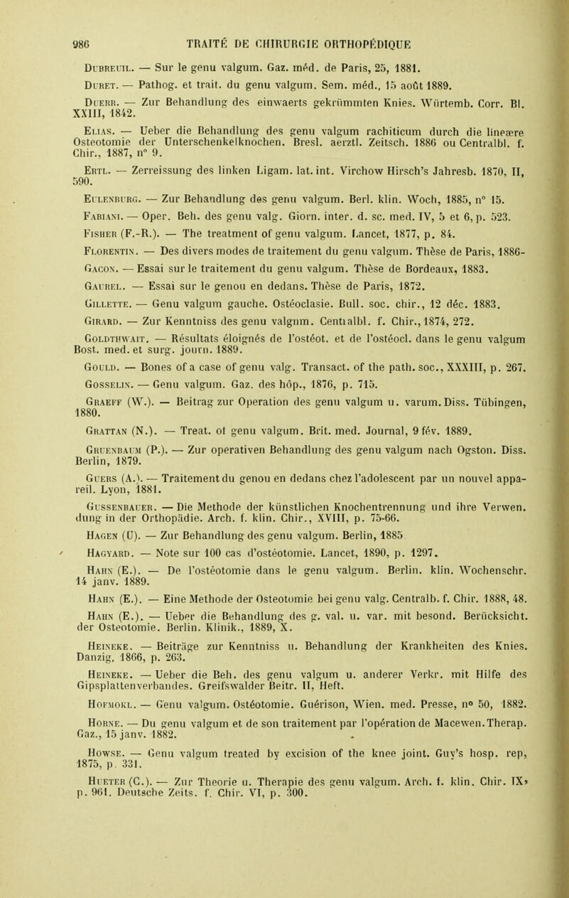 Dibreuil. — Sur le genu valgum. Gaz. méd. de Paris, 25, 1881. Duret. — Pathog. et trait, du genu valgum. Sem. méd., 15 août 1889. Duerr. — Zur Behandlung des einwaerts gekriimmten Knies. Wiirtemb. Corr. Bl XXIII, 1842. Elias. — Ueber die Behandlung des genu valgum rachiticum durch die lineœre Ostéotomie der Unterschenkelknochen. Bresl. aerztl. Zeitsch. 1886 ou Centialbl. f. Chir., 1887, n° 9. Ertl. — Zerreissung des linken Ligam. lat. int. Virchow Hirsch's Jahresb. 1870, II, 590. Eulenburg. — Zur Behandlung des genu valgum. Berl. klin. Woch, 1885, n° 15. Fabiam.— Oper. Beh. des genu valg. Giorn. inter. d. se. med. IV, 5 et 6, p. 523. Fisher (F.-R.). — The treatment of genu valgum. Lancet, 1877, p. 84. Florentin. — Des divers modes de traitement du genu valgum. Thèse de Paris, 1886- Gacon. — Essai sur le traitement du genu valgum. Thèse de Bordeaux, 1883. Gaurel. — Essai sur le genou en dedans. Thèse de Paris, 1872. Gillette. — Genu valgum gauche. Ostéoclasie. Bull. soc. chir., 12 déc. 1883. Girard. — Zur Kenntniss des genu valgum. Centialbl. f. Chir., 1874, 272. Goldthwait. — Résultats éloignés de l'ostéot. et de l'ostéocl. dans le genu valgum Bost. med. et surg. journ. 1889. Gould. — Bones of a case of genu valg. Transact. of the path. soc, XXXIII, p. 267. Gosselin. — Genu valgum. Gaz. des hôp., 1876, p. 715. Graeff (W.). — Beitiag zur Opération des genu valgum u. varum.Diss. Tiibingen, 1880. Grattan (N.). — Treat. of genu valgum. Brit. med. Journal, 9 fé.v. 1889. Gruenbai:si (P.). — Zur operativen Behandlung des genu valgum nach Ogston. Diss. Berlin, 1879. Guers (AA — Traitement du genou en dedans chez l'adolescent par un nouvel appa- reil. Lyon, 1881. Gussenbauer. —Die Méthode der kiinstlichen Knochentrennung und ihre Vervven. dung in der Orthopadie. Arch. f. klin. Chir., XVIII, p. 75-66. Hagen (U). — Zur Behandlung des genu valgum. Berlin, 1885 Hagyard. — Note sur 100 cas d'ostéotomie. Lancet, 1890, p. 1297. Hahn (E.). — De l'ostéotomie dans le genu valgum. Berlin, klin. Wochenschr. 14 janv. 1889. Hahn (E.). — Eine Méthode der Ostéotomie bei genu valg. Centralb. f. Chir. 1888, 48. Hahn (E.). — Ueber die Behandlung des g. val. u. var. mit besond. Benicksicht. der Ostéotomie. Berlin. Klinik., 1889, X. Heineke. — Beitriige zur Kenntniss u. Behandlung der Krankheiten des Knies. Danzig, 1866, p. 263.' Heineke. — Ueber die Beh. des genu valgum u. anderer Yerkr. mit Hilfe des Gipsplattenverbandes. Greifswalder Beitr. II, Heft. Hofmokl. — Genu valgum. Ostéotomie. Guérison, Wien. med. Presse, n» 50, 1882. Horne. — Du genu valgum et de son traitement par l'opération de Macewen.Therap. Gaz., 15 janv. 1882. Howse. — Genu valgum treated bv excision of the knee joint. Guv's hosp. rep, 1875, p . 331. Hueter(C). — Zur Théorie u. Thérapie des genu valgum. Arch. f. klin. Chir. IX» p. 961. Deutsche Zeits. f. Chir. VI, p. 300.