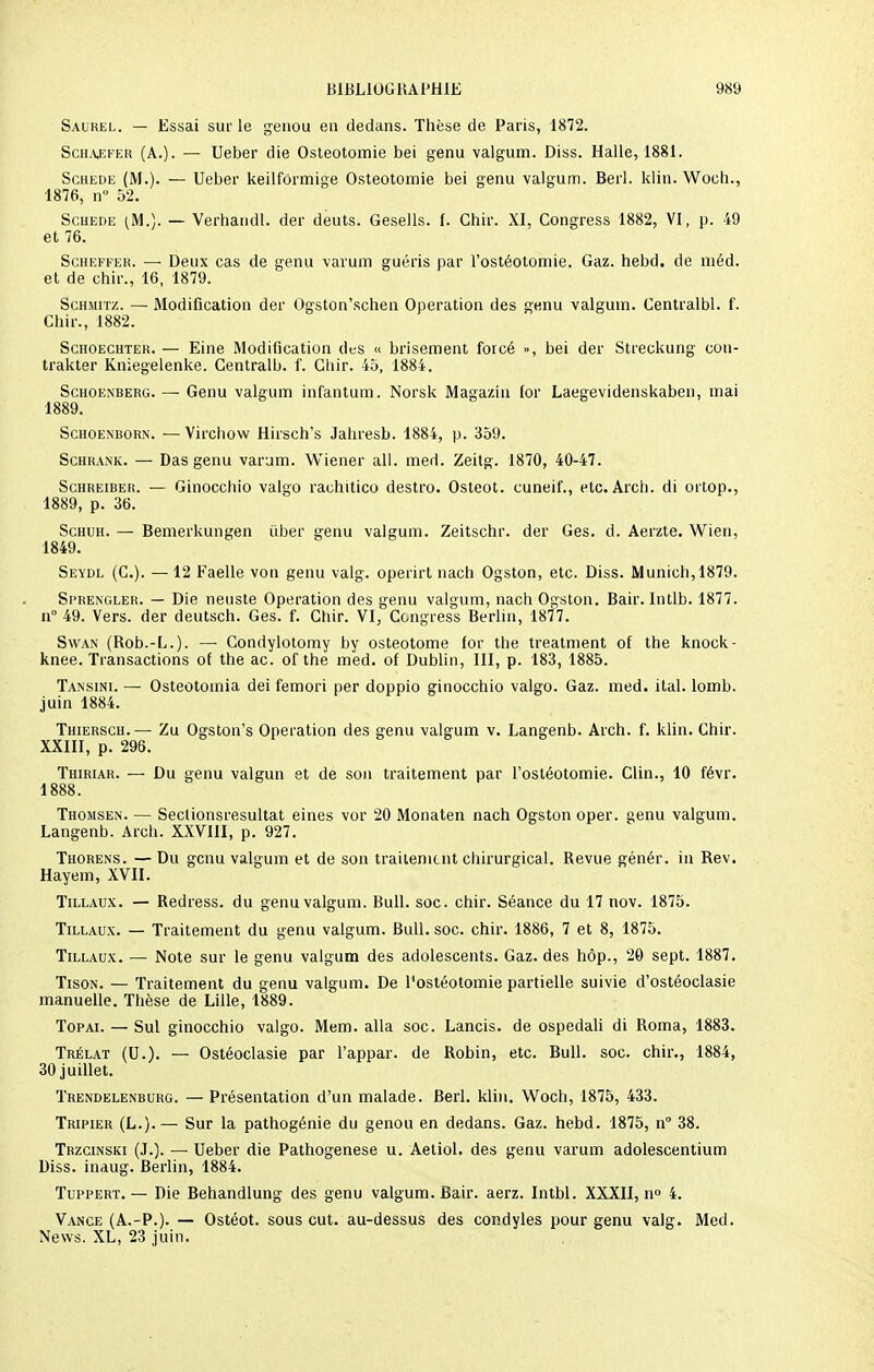 Saurel. — Essai sur le genou en dedans. Thèse de Paris, 1872. ScHAjEFEH (A.). — Ueber die Ostéotomie bei genu valgum. Diss. Halle, 1881. Schede (M.). — Ueber keilformige Ostéotomie bei genu valgum. Berl. klin. Woch., 1876, n° 52. Scuede (M.). — Verhandl. der deuts. Gesells. f. Chir. XI, Congress 1882, VI, p. 49 et 76. Scheffer. — Deux cas de genu varum guéris par l'ostéotomie. Gaz. hebd. de méd. et de chir., 16, 1879. Schmitz. — Modification der Ogston'schen Opération des genu valgum. Centralbl. f. Chir., 1882. Schoechter. — Eine Modification des « brisement forcé », bei der Streckung con- trakter Kniegelenke. Gentralb. f. Chir. 45, 1884. Schoenberg.— Genu valgum infantum. Norsk Magazin for Laegevidenskaben, mai 1889. Schoenborn. — Virchow Hirsch's Jahresb. 1884, p. 359. Schrank. — Das genu varum. Wiener ail. med. Zeitg. 1870, 40-47. Schreiber. — Ginocchio valgo rachitico destro. Osteot. cuneil'., etc. Arch. di ortop., 1889, p. 36. Schuh. — Bemerkungen iiber genu valgum. Zeitschr. der Ges. d. Aerzte. Wien, 1849. Seydl (C). — 12 Faelle von genu valg. operirt nach Ogston, etc. Diss. Munich, 1879. Si'REngler. — Die neuste Opération des genu valgum, nach Ogston. Bair. Intlb. 1877. n° 49. Vers, der deutsch. Ges. f. Chir. VI, Congress Berlin, 1877. Swan (Rob.-L.). — Condylotomy by osteotome for the treatment of the knock- knee. Transactions of the ac. of the med. of Dublin, III, p. 183, 1885. Tansini. — Osteotoinia dei femori per doppio ginocchio valgo. Gaz. med. ital. lomb. juin 1884. Thiersch.— Zu Ogston's Opération des genu valgum v. Langenb. Arch. f. klin. Chir. XXIII, p. 296. Thiriar. — Du genu valgun et de son traitement par l'ostéotomie. Clin., 10 févr. 1888. Thomsen. — Sectionsresultat eines vor 20 Monaten nach Ogston oper. genu valgum. Langenb. Arch. XXVIII, p. 927. Thorens. —Du genu valgum et de son traitement chirurgical. Revue génér. in Rev. Hayem, XVII. Tillaux. — Redress. du genu valgum. Bull. soc. chir. Séance du 17 nov. 1875. Tillaux. — Traitement du genu valgum. Bull. soc. chir. 1886, 7 et 8, 1875. Tillaux. — Note sur le genu valgum des adolescents. Gaz. des hôp., 20 sept. 1887. Tison. — Traitement du genu valgum. De l'ostéotomie partielle suivie d'ostéoclasie manuelle. Thèse de Lille, 1889. Topai. — Sul ginocchio valgo. Mem. alla soc. Lancis. de ospedali di Roma, 1883. Trélat (U.). — Ostéoclasie par l'appar. de Robin, etc. Bull. soc. chir., 1884, 30 juillet. Trendelenburg. — Présentation d'un malade. Berl. klin. Woch, 1875, 433. Tripier (L.).— Sur la pathogénie du genou en dedans. Gaz. hebd. 1875, n° 38. Trzcinski (J.). — Ueber die Pathogenese u. Aetiol. des genu varum adolescentium Diss. inaug. Berlin, 1884. Tuppert. — Die Behandlung des genu valgum. Bair. aerz. Intbl. XXXII, n° 4. Vance (A.-P.). — Ostéot. sous eut. au-dessus des condyles pour genu valg. Med. News. XL, 23 juin.