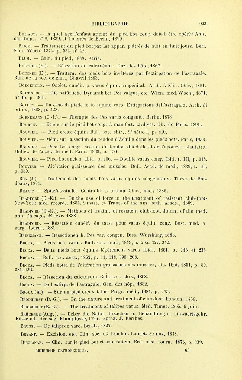 Bilhaut. — A quel âge l'enfant atteint du pied bot cong. doit-il être opéré? Ann. d'orthop., n° 8, 1889, et Congrès de Berlin, 1890. Blick. — Traitement du pied bot par les appar. plâtrés de huit en huit jours. Berl. Klin. Woch, 1874, p. 534, n° 4'2. Blum. — Chir. du pied, 1888. Paris. Boeckel (E.). — Bésection du calcanéum. Gaz. des hôp., 1867. Boeckel (E.). — Traitem. des pieds bots invétérés par l'extirpation de l'astragale. Bull, de la soc. de chir., 18 avril 1883. Boegehold. — Ostéot. cunéil. p. varus équin. congénital. Arch. f. Klin. Chir., 1881. Boettger. — Die natiirliche Dynamik bei Pes valgus, etc. Wien. med.Woch., 1871, n° 15, p. 361. Bollici. — Un caso di piede torto equino varo. Estirpazione dell'astragalo. Arch. di ortop., 1888, p. 428. Bornemanx (G.-J.). — Thérapie des Pes varus congenit. Berlin, 1878. Bouron. — Etude sur le pied bot cong. à manifest. tardives. Th. de Paris, 1891. Bouvier. — Pied creux équin. Bull. soc. chir., T série I, p. 210. Bouvier. — Mém. sur la section du tendon d'Achille dans les pieds bots. Paris, 1838. Bouvier. — Pied bot cong., section du tendon d'Achille et de l'aponévr. plantaire. Bullet. de l'acad. de méd. Paris, 1839, p. 156. Bouvier. — Pied bot ancien. Ibid, p. 206. —Double varus cong. Ibid, t. III, p. 918. Bouvier. — Altération graisseuse des muscles. Bull. Acad. de méd., 1839, t. III, p. 959. Boy (J.). — Traitement des pieds bots varus équins congénitaux. Thèse de Bor- deaux, 1891. Braatz. — Spitzfussstiefel. Centralbl. f. orthop. Chir., mars 1886. Bradford (E.-K.). — On the use of force in the treatment of résistent club-foot- New-York med. record., 1884, 2 mars, et Trans. of the Am. orth. Assoc, 1889. Bradford (E.-K.). —- Methods of treatm. of résistent club-foot. Journ. of the med. ann. Chicago, 28 févr. 1888. Bradford. — Résection cunéif. du tarse pour varus équin. cong. Bost. med. a surg. Journ., 1881. Brinkmann. — Besectionen b. Pes var. congen. Diss. Wurzburg, 1885. Broca. — Pieds bots varus. Bull. soc. anat.. 1849, p. 265, 327, 342. Broca. — Deux pieds bots équins légèrement varus Ibid., 1851, p. 115 et 234 Broca. — Bull. soc. anat., 1852, p. 11, 118, 390, 208. Broca. — Pieds bots; de l'altération graisseuse des muscles, etc. Ibid, 1851, p. 50, 381, 394. Broca. — Résection du calcanéum. Bull. soc. chir., 1868. Broca. — De l'extirp. de l'astragale. Gaz. des hôp., 1852. Broca (A.). — Sur un pied creux talus. Progr. méd., 1884, p. 775. Brodhurst (B.-G.). — On the nature and treatment of club-foot. London, 1856. Brodhurst (B.-G.). — The treatment of talipes varus. Med. Times. 1855, 9 juin. Bruckner (Aug.). — Ueber die Natur, Ursachen u. Behandlung d. einwaertsgekr. Fusse od. der sog. Klumpfusse, 1796. Gotha. J. Perthes, Bruns. — De talipede varo. Berol., 1827. Bryant. — Excision, etc. Clin. soc. of. London. Lancet, 30 nov. 1878. Buchanan. — Clin, sur le pied bot et sontiaitem. Brit. med. Journ., 1875, p. 339. chirurgie orthopédique. 63