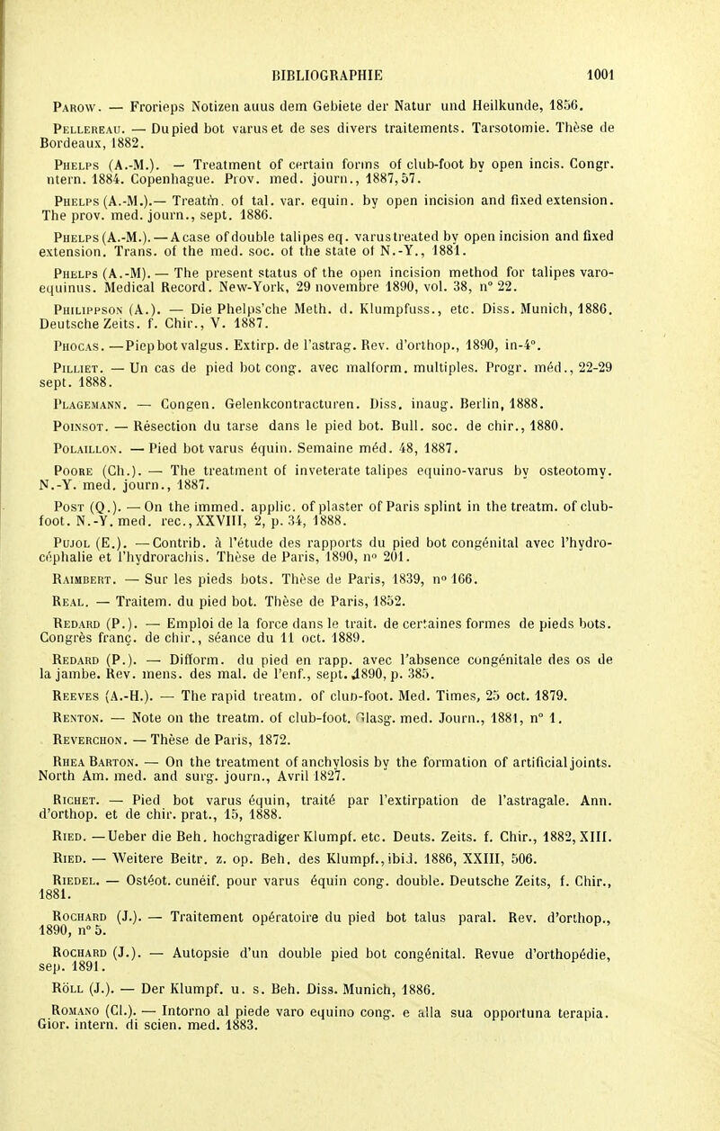 Parow. — Frorieps Notizen auus dem Gebiete der Natur und Heilkunde, 1856. Pellereau. — Dupied bot varuset de ses divers traitements. Tarsotomie. Thèse de Bordeaux, 1882. Phelps (A.-M.). — Treatment of certain fonns of chtb-foot by open incis. Congr. ntern. 1884. Copenhague. Prov. med. journ., 1887,57. Phelps (A.-M.).— Treatm. ol tal. var. equin. by open incision and fixed extension. The prov. med. journ., sept. 1886. Phelps (A.-M.). —A case of double talipes eq. varustreated by open incision and fixed extension. Trans. of the med. soc. ot the state ot N.-Y., 1881. Phelps (A.-M). — The présent status of the open incision method for talipes varo- equinus. Médical Record. New-York, 29 novembre 1890, vol. 38, n° 22. Philippson (A.). — Die Phelps'che Meth. d. Klumpfuss., etc. Diss. Munich, 1886. Deutsche Zeits. f. Chir., V. 1887. Phocas. —Piepbot valgus. Extirp. de l'astrag. Rev. d'orthop., 1890, in-4°. Pilliet. — Un cas de pied bot cong. avec malform. multiples. Progr. méd., 22-29 sept. 1888. Plagemann. — Congen. Gelenkcontracturen. Diss. inaug. Berlin, 1888. Poinsot. — Résection du tarse dans le pied bot. Bull. soc. de chir., 1880. Polaillon. — Pied botvarus équin. Semaine méd. 48, 1887. Poore (Ch.). — The treatment of inveterate talipes equino-varus bv osteotomv. N.-Y. med. journ., 1887. Post (Q.). —On the immed. applic. of plaster of Paris splint in the treatm. of club- foot. N.-Y. med. rec, XXVIII, 2, p. 34, 1888. Pujol (E.). ■—Contrib. à l'étude des rapports du pied bot congénital avec l'hydro- céphalie et l'hydrorachis. Thèse de Paris, 1890, n° 201. Raimbert. — Sur les pieds bots. Thèse de Paris, 1839, n° 166. Real. — Traitem. du pied bot. Thèse de Paris, 1852. Redard (P.). — Emploi de la force dans le trait, de certaines formes de pieds bots. Congrès franc, de chir., séance du 11 oct. 1889. Redard (P.). — Difform. du pied en rapp. avec l'absence congénitale des os de la jambe. Rev. mens, des mal. de l'enf., sept. 4890, p. 385. Reeves (A.-H.). — The rapid treatm. of clun-foot. Med. Times, 25 oct. 1879. Renton. — Note on the treatm. of club-foot. ^lasg. med. Journ., 1881, n° 1. Reverchon. — Thèse de Paris, 1872. RheaBarton. — On the treatment of anchylosis by the formation of artificial joints. North Am. med. and surg. journ., Avril 1827. Richet. — Pied bot varus équin, traité par l'extirpation de l'astragale. Ann. d'orthop. et de chir. prat., 15, 1888. Ried. —Ueber die Reh. hochgradiger Klumpf. etc. Deuts. Zeits. f. Chir., 1882, XIII. Ried. — Weitere Beitr. z. op. Beh. des Klumpf., ibid. 1886, XXIII, 506. Riedel. — Ostéot. cunéif. pour varus équin cong. double. Deutsche Zeits, f. Chir., 1881. Rochard (J.). — Traitement opératoire du pied bot talus parai. Rev. d'orthop., 1890, n° 5. P Rochard (J.). — Autopsie d'un double pied bot congénital. Revue d'orthopédie, sep. 1891. Roll (J.). — Der Klumpf. u. s. Beh. Diss. Munich, 1886. Romano (Cl.). — Intorno al piede varo equino cong. e alla sua opportuna terapia. Gior. intern. di scien. med. 1883.