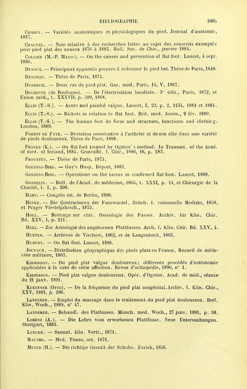 Chari-v. — Variétés anatomiques et physiologiques du pied. Journal d'anatomie, 1887. Chauvel. — Note relative à des recherches faites au sujet des conscrits exemptés pour pied plat des années 187(5 à 1883. Bull. Soc. de Ghir., janvier 1884. Collier (M.-P. Mayo-). — On the causes and prévention of liât foot. Lancet, 4 sept. 1886. Denoux. — Principaux appareils propres à redresser le pied bot. Thèse de Paris, 1840. Descoqs. — Thèse de Paris, 1874. Dubreuil. — Deux cas de pied plat. Gaz. méd. Paris, 14, V, 1887. Duchenne (de Boulogne). — De l'électrisation localisée. 3° édit., Paris, 1872, et Union méd., t. XXXVII, p. 599,1868. Ellis (T.-S.). — Acuteand painful valgus. Lancet, I, 23, p. 2, 1154, 1883 et 1884. Ellis (T.-S.). — Rickets in relation to liât foot. Brit. med. .lourn., 9 fév. 1889. Ellis (T.-S.). — The human foot its form and structure, functions and clothirg. London, 1889. Forest de Faye. — Déviation consécutive à l'arthrite et de son rôle c'ans une variété de pieds douloureux. Thèse de Paris, 1888. Franks (K.). — On flatfoot treated by Ogston' s method. In Transact. of the Acad. of med. of Ireland, 1885. Gentralbl. f. Chir., 1886, 16, p. 283. Fuoustey. — Thèse de Paris, 1873. Golding-Bird. — Guy's Hosp. Report, 1883. Goldlnc-Bird. — Opérations on the tarsus in confirmed flatfoot. Lancet, 1889. Gosselin. — Bull, de l'Acad. de médecine, 1865, t. XXXI, p. 14, et Chirurgie de la Charité, t. I, p. 200. Hahn. — Congrès int. de Berlin, 1890. Henke. — Die Contracturen der Fusswurzel. Zeitch. I. rationnelle Medizin, 1859, et Prager Vierteljahrsch., 1875. Holl. — Beitraege zur chir. Osteologie des Fusses. Archiv. fur Klin. Chir. Bd. XXV, 1, p. 211. Holl.— Zur Aetiologie des angebornen Plattfusses. Arch. f. Klin. Chir. Bd. XXV, 4. Hueter. — Archives de Virchovv, 1862, et de Langenbeck, 1863. Humpry. — On flat foot. Lancet, 1886. Jouvaux. — Distribution géographique det pieds plats en France. Recueil de méde- cine militaire, 1863. Kirmisson. — Du pied plat valgus douloureux; différents procédés d'ostéotomie applicables à la cure de cette affection. Revue d'orthopédie, 1890, n° 1. Kirmisson. — Pied plat valgus douloureux. Opér. d'Ogston. Acad. de méd., séance du 21 janv. 1891. Kuestner (Otto). — De la fréquence du pied plat congénital.Archiv. f. Klin. Chir., XXV, 1881, p. 396. Landerer. — Emploi du massage dans le traitement du pied plat douloureux. Berl. Klin. Woch., 1889, n° 47. Landerer. — Behandl. des Platfusses. Mùnch. med. Woch., 27 janv. 1891, p. 59. Lorenz (A.). — Die Lehre vom erworbenen Plattfusse. Neue Untersuchungen. Stuttgart, 1883. Luecke. — Samml. klin. Vortr., 1871. Maunde. — Med. Times, oct. 1871. Meyer (H.). — Dierichtige Gestalt der Schuhe. Zurich, 1858.