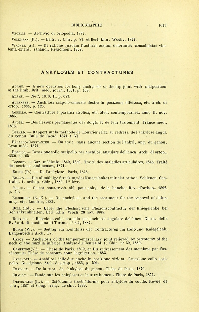 Vecelli. — Arehivio di ortopedia. 1887. Volkmann (R.). — Beitr. z. Cliir. p. 87, et Berl. klin. Woch., 1877. Wagner (A.). — De ratione quadam fracturas ossium deformiter consolidatas vio- lenta extens. sanandi. Regiomont, 1858. ANKYLOSES ET CONTRACTURES Adasis. — A new opération for bony anchylosis ot the bip joint witb malposition of the limb. Brit. med. journ., 1861, p. 439. Adams. — Ibid. 1870, II, p. 673. Albanese. — Ancbilosi scapolo-omerale destra in posizione difettosa, etc. Arch. di ortop., 1884, p. 125. Agnello.— Contratture e paralisi atrofica, etc. Med. contemporanea. anno II, nov. 1885. Anger. — Des flexions permanentes des doigts et de leur traitement. France méd., 1875. Bérard. — Rapport sur la métbode de Louvrier relat. au redress. de l'ankylose angul. du genou. Bull, de l'Acad. 1841, t. VI. Bérardo-Constantini. — Du trait, sans aucune section de l'ankyl. ang. du genou. Lyon méd. 1871. Bollici.— Resezione collo scalpello per ancbilosi angulare dell'anca. Arch. di ortop., 1889, p. 65. Bonnet. — Gaz. médicale, 1840, 1850. Traité des maladies articulaires, 1845. Traité des sections tendineuses, 1841. Boyer (P.). -- De l'ankylose. Paris, 1848. Braatz. — Die allmiiblige Streckungdes Kniegelenkes mittelst ortbop. Schienen. Cen- tralbl. f. orthop. Ghir., 1885, I févr. Broca. — Ostéot. sous-troch. obi. pour ankyl. de la hanche. Rev. d'orthop., 1892, p. 40. Brodhurst (B.-E.). — On anchylosis and the treatment for the removal of defor- mity, etc. Londres, 1881. Bull (Ed.). — Ueber die Flechsig>che Flexionscontractur der Kniegelenke bei Gehirnkrankheiten. Berl. Klin. Woch, 28 nov. 1885. Busachi. — Resezione collo scapello per ancbilosi angolare dell'anca. Giorn. délia R. Acad. di medicina di Torino, n° 3-4, 1887. Busch (W.). — Beitrag zur Kenntniss der Contracturen irn Hiift-und Kniegelenk. Langenbeck's Arch. IV. Cabot. — Anchylosis of the temporo-mascellary joint relieved by osteotomy of the neck of the maxilla inferior. Analyse du Gentralbl. f. Ghir. n° 59, 1889. Campenon(V.). — Thèse de Paris, 1879, et Du redressement des membres par l'os- téotomie. Thèse de concours pour l'agrégation, 1883. Caponotto.— Anchilosi délie due anche in posizione viziosa. Resezione collo scal- pello. Guarigione. Arch. di ortop., 1885, p. 501. Chaboux. — De la rupt. de l'ankylose du genou. Thèse de Paris, 1879. Chailly. — Etude sur les ankyloses et leur traitement. Thèse de Paris, 1874. Defontaine (L.). — Ostéotomie trochléiforme pour ankylose du coude. Revue de chir., 1887 et Cong. franc, de chir. 1889.