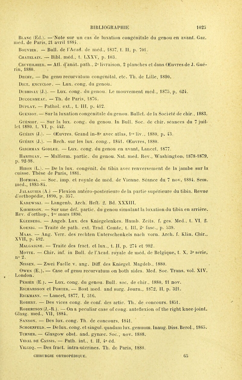 Blanc (Ed.). —'Note sur un cas de luxation congénitale du genou en avant. Gaz. méd. de Paris, 21 avril 1884. Bouvier. — Bull, de l'Acad. de méd., 1837, t. Il, p. 701. Châtelain. — Bibl. méd., t. LXXV, p. 103. Cruveilhier. — Atl. d'anat. path., 2e livraison, 2 planches et dans OEuvresde J. Gué- rin, 1880. Dechv. — Du genu recurvatum congénital, etc. Th. de Lille, 1890. Dict. encyclop. — Lux. cong, du genou. Dubrisay (J.). — Lux. cong. du genou. Le mouvement méd., 1875, p, G24. Ducourmeau. — Th. de Paris, 1870. Ditlay. — Pathol. ext., t. 111. p. 412. Guéniot. — Sur la luxation congénitale du genou. Bullet. de la Société de chir., 1883. GuÉNior. — Sur la lux. cong. du genou. In Bull. Soc. de chir. séances du 7 juil- let 1880. t, VI, p. 442. Guérin (J.). — OEuvres. Grand in-8° avec atlas, 1™ liv., 1880. p. 43 Guérin (J.). — Rech. sur les lux. cong., 1841. OEuvres, 1880. Gkichman Godlee. —Lux. cong. du genou en avant, Lancet, 1877. Hartigan. — Malform. partie, du genou. Nat. med. Rev., Washington, 1878-1879. p. 92-98. Hibon (L.). — De la lux. congénit. du tibia avec renversement de la jambe sur la cuisse. Thèse de Paris, 1881. Hofmokl.— Soc. imp. et royale de méd. de Vienne. Séance du 7 nov. 1884. Sem. méd., 1883-84. Jalaguier (A.) — Flexion antéro-postérieure de la partie supérieure du tibia. Revue d'orthopédie, 1890, p. 357. Karewski. — Langenb. Arch. Heft. 2, Bd. XXXIII. Kirmisson. — Sur une déf. partie, du genou simulant la luxation du tibia en arrière. Rev. d'orthop., 1e' mars 1890. Kleererg. — Angeb. Lux. des Kniegelenkes. Hamb. Zeits. f. ges. Med., t. VI 2. Koenig. — Traité de path. ext. Trad. Comte, t. 111, 2° i'asc, p. 539. Maas. — Ang. Verr. des reehten Unterschenkels nach vorn. Arch. f. Klin. Chir.. XVII, p. 492. Malgaigne. — Traité des fract. et lux., t. II, p. 274 et 982. Motte. — Chir. inf. in Bull, de l'Acad. royale de méd. de Belgique, t. X, 3° série, n° 2. Nissen. — Zwei Faelle v. ang. Dilf. des Rniegel. Magdeb.. 1880. Owen (E.). — Case of genu recurvatum on both sides. Med. Soc. Trans. vol. XIV. London. Périer (E.;. — Lux. cong. du genou. Bull. soc. de chir.. 1880, 11 nov. Richardson et Porter. — Bost med. and surg. Journ., 1872, II, p. 321. Rickmann. — Lancet, 1877, I, 316. Robert. — Des vices cong. de conf. des artic. Th. de concours. 1851. Robertson(J.-R.). —On a peculiar case of cong. anteflexion of the right knee-joint. Glasg. med., VU, 1884. Sanson. — Des lux. cong. Th. de concours, 1841. Schoekfeld.— De lux. cong. et singul. quadam lux.genuum. Inaug. Diss.Berol., 1865. Turner.— Glasgow obst. and. gymec. Soc, nov. 1888. Vidal de Cassis. — Path. int., t. II, 4° éd. Vilcoq. — Des fract. intra-utérines. Th. dt Paris, 1883. CHIRURGIE ORTHOPÉDIQUE. 65