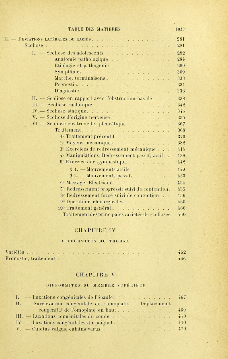 II. — Déviations latérales du hachis 281 Scoliose ■ 281 I. — Scoliose des adolescents 282 Anatomie pathologique 284 Étiologie et pathogénie . 299 Symptômes 309 Marche, terminaisons 333 Pronostic 334 Diagnostic .................. 336 II. — Scoliose en rapport avec l'obstruction nasale. . . . 338 III. — Scoliose rachitique 342 IV. — Scoliose statique 345 V. —Scoliose d'origine nerveuse . . 355 VI. — Scoliose cicatricielle, pleurétique 367 Traitement . v 368 1° Traitement préventif 370 2° Moyens mécaniques 382 3° Exercices de redressement mécanique . . . 414 4° Manipulations. Redressement passif, actif. . 438 5° Exercices de gymnastique 442 § 1. — Mouvements actifs 449 § 2. — Mouvements passifs 453 G0 Massage. Electricité 454 7° Redressement progressif suivi de contention. 455 8° Redressement forcé suivi de contention . . 456 9° Opérations chirurgicales 460 10° Traitement général 460 Traitement des principales variétés de scolioses 460 CHAPITRE IV DIFFORMITÉS DU THORAX Variétés 462 Pronostic, traitement 466 CHAPITRE V DIFFORMITÉS DU MEMBRE SUPÉRIEUR I. — Luxations congénitales de l'épaule 467 II. — Surélévation congénitale de l'omoplate. — Déplacement congénital de l'omoplate en haut 469 III. — Luxations congénitales du coude 470 IV. — Luxations congénitales du poignet 470 V. — Cubitus valgus, cubitus varus 470