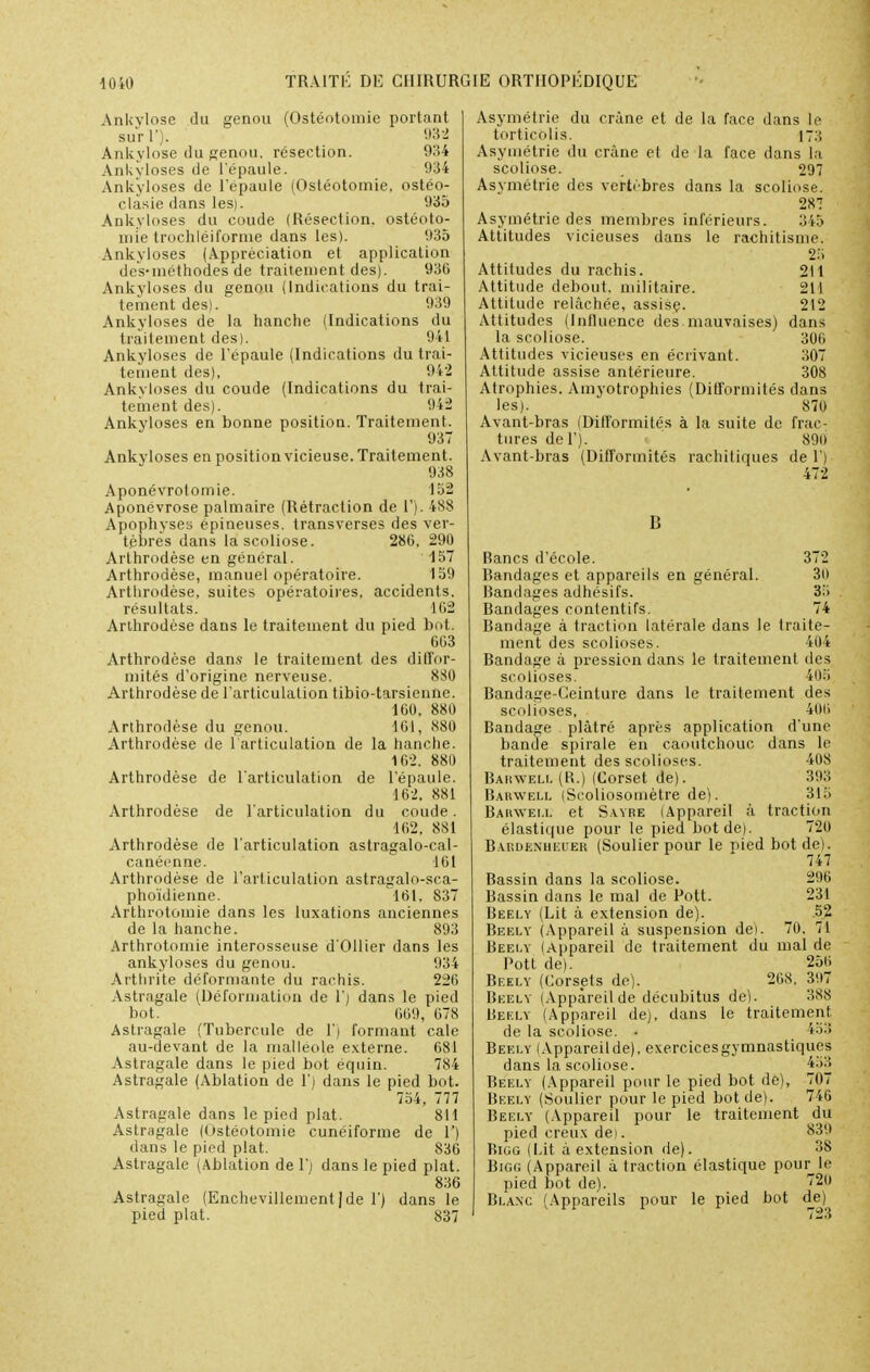 Ankylose du genou (Ostéotomie portant surf). m Ankylose du genou, résection. 934 Ankyloses de l'épaule. 934 Ank'yloses de l'épaule (Ostéotomie, ostéo- clasie dans les). 935 Ankyloses du coude (Résection, ostéoto- mie trochléiforme dans les). 935 Ankyloses (Appréciation et application dès-méthodes de traitement des). 93G Ankyloses du genou (Indications du trai- tement des). 939 Ankyloses de la hanche (Indications du traitement des). 941 Ankyloses de l'épaule (Indications du trai- tement des), 942 Ankvloses du coude (Indications du trai- tement des). 942 Ankyloses en bonne position. Traitement. Ankyloses en position vicieuse. Traitement. 938 Aponévrotomie. 152 Aponévrose palmaire (Rétraction de 1'). 488 Apophyses épineuses, transverses des ver- tèbres dans la scoliose. 286, 290 Arthrodèse en général. 157 Arthrodèse, manuel opératoire. 159 Arthrodèse, suites opératoires, accidents. résultats. 102 Arthrodèse dans le traitement du pied bot. 663 Arthrodèse dans le traitement des diffor- mités d'origine nerveuse. 8S0 Arthrodèse de l'articulation tibio-tarsicnnc. 160, 880 Arthrodèse du genou. 161, 880 Arthrodèse de 1 articulation de la hanche. 162. 880 Arthrodèse de l'articulation de l'épaule. 162. 881 Arthrodèse de l'articulation du coude. 162, 881 Arthrodèse de l'articulation astragalo-cal- canéenne. 101 Arthrodèse de l'articulation astragalo-sca- phoïdienne. 161. 837 Arthrotomie dans les luxations anciennes de la hanche. 893 Arthrotomie interosseuse d'Ollier dans les ankyloses du genou. 934 Arthrite déformante du rai liis. 226 Astragale (Déformation de 1') dans le pied bot. 669, 678 Astragale (Tubercule de 1') formant cale au-devant de la malléole externe. 681 Astragale dans le pied bot équin. 784 Astragale (Ablation de 1') dans le pied bot. 754, 777 Astragale dans le pied plat. 811 Astragale (Ostéotomie cunéiforme de V) dans le pied plat. 836 Astragale (Ablation de 1'; dans le pied plat. 836 Astragale (Enchevillement(de 1') dans le pied plat. 837 Asymétrie du crâne et de la face dans le torticolis. [73 Asymétrie du crâne et de la face dans la scoliose. . 297 Asymétrie des vertèbres dans la scoliose. 287 Asymétrie des membres inférieurs. 345 Attitudes vicieuses dans le rachitisme. M Attitudes du rachis. 211 Attitude debout, militaire. 211 Attitude relâchée, assise. 212 Attitudes (Influence des mauvaises) dans la scoliose. 306 Attitudes vicieuses en écrivant. 307 Attitude assise antérieure. 308 Atrophies. Ainyotrophies (Difformités dans les). 870 Avant-bras (Difformités à la suite de frac- tures del'j. 890 Avant-bras (Difformités rachitiques de 1') 1! Rancs d'école. 372 Bandages et appareils en général. 3(> Bandages adhésifs. 35 Bandages contentifs. 74 Bandage à traction latérale dans le traite- ment des scolioses. 404 Bandage à pression dans le traitement des scolioses. 405 Bandage-Ceinture dans le traitement des scolioses, 406 Bandage plâtré après application d'une bande spirale en caoutchouc dans le traitement des scolioses. 408 Bahwell (R.) (Corset de). 393 Raiuvell (Scoliosomètre de). 315 Bahwell et Sayre (Appareil à traction élastique pour le pied bot de). 720 Babdenheuer (Soulier pour le pied bot de). 747 Bassin dans la scoliose. 296 Bassin dans le mal de Pott. 231 Béely (Lit à extension de). 52 Beelv (Appareil à suspension dei. 70. 71 Beely lAppareil de traitement du mal de Pott de). 25<i Beely (Corsets de). 268, 397 Beely (Appareil de décubitus de). 388 Beely (Appareil de), dans le traitement de la scoliose. ■ 453 Beely lAppareil de), exercicesgymnastiques dans la scoliose. 433 Beely (Appareil pour le pied bot de), 707 Beely (Soulier pour le pied bot de). 746 Beely (Appareil pour le traitement du pied creux de). 839 Bigg (Lit à extension de). 38 Bigg (Appareil à traction élastique pourrie pied bot de). ?2U Blanc (Appareils pour le pied bot d_e^