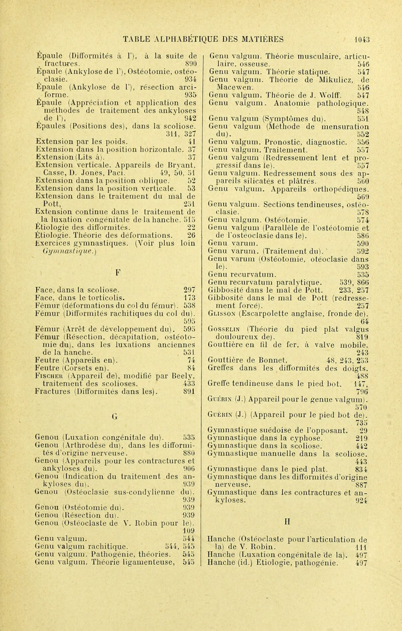 Epaule (Diti'ormités à 1'), à la suite de , fractures. 890 Épaule (Ankylosede 1'), Ostéotomie, ostéo- . clasie. 934 Épaule (Ankylose de 1'), résection arci- forme. 935 Épaule (Appréciation et application des méthodes de traitement des ankyloses . de l'), 942 Épaules (Positions des), dans la scoliose. 311, 327 Extension par les poids. 41 Extension dans la position horizontale. 37 Extension (Lits à). 37 Extension verticale. Appareils de Brvant. Casse, D. Jones, Paci. 49, 50, 51 Extension dans la position oblique. 52 Extension dans la position verticale. 53 Extension dans le traitement du mal de Pott, 231 Extension continue dans le traitement de ,1a luxation congénitale de la hanche. 515 Étiologie des difformités. 22 Étiologie. Théorie des déformations. 26 Exercices gymnastiques. (Voir plus loin Gymnastique.) Face, dans la scoliose. 297 Face, dans le torticolis. 173 Fémur (déformations du col du fémur). 538 Fémur (Difformités rachitiques du col du). 595 Fémur (Arrêt de développement du). 595 Fémur (Résection, décapitation, ostéoto- mie du), dans les luxations anciennes de la hanche. 531 Feutre (Appareils en). 74 Feutre (Corsets en). 84 Fischer (Appareil de), modifié par Beely, traitement des scolioses. 433 Fractures (Difformités dans les). 891 Genou (Luxation congénitale du). 535 Genou (Arthrodèse du), dans les difformi- tés d'origine nerveuse. 880 Genou (Appareils pour les contractures et ankyloses du). 906 Genou (Indication du traitement des an- kyloses du). 939 Genou (Ostéoclasie sus-condylienne du). 939 Genou (Ostéotomie du). 939 Genou (Résection du). 939 Genou (Ostéoclaste de V. Robin pour le). 109 Genu valgum. 544 Genu valgum rachitique. 544, 545 Genu valgum. Pathogénie, théories. 545 Genu valgum. Théorie ligamenteuse, 545 Genu valgum. Théorie musculaire, articu- laire, osseuse. 546 Genu valgum. Théorie statique. 547 Genu valgum. Théorie de Mikulicz, de Macewen. 546 Genu valgum. Théorie de J. Wolff. 547 Genu valgum. Anatomie pathologique. 548 Genu valgum (Symptômes du). 551 Genu valgum (Méthode de mensuration du). 552 Genu valgum. Pronostic, diagnostic. 556 Genu valgum. Traitement.  557 Genu valgum (Redressement lent et pro- gressif dans le). 557 Genu valgum. liedressement sous des ap- pareils silicatés et plâtrés. 560 Genu valgum. Appareils orthopédiques. 569 Genu valgum. Sections tendineuses, ostéo- clasie. 578 Genu valgum. Ostéotomie. 574 Genu valgum (Parallèle de l'ostéotomie et de l'ostéoclasie dans le). 586 Genu varum. 590 Genu varum. (Traitement du). ' 592 Genu varum (Ostéotomie, otéoclasie dans le). 593 Genu recurvatum. 535 Genu recurvatum paralytique. 539, 866 Gibbosité dans le mal de Pott. 233, 257 Gibbosité dans le mal de Pott (redresse- ment forcé). 257 Glisson (Escarpolette anglaise, fronde de). 64 Gosselin (Théorie du pied plat valgus douloureux de). 819 Gouttière en fil de fer, à valve mobile, 243 Gouttière de Bonnet, 48, 243. 253 Greffes dans les difformités des doigts. 48S Greffe tendineuse dans le pied bot. 147, 796 Guérin (J.) Appareil pour le genue valgum). 570 Guékin (J.) (Appareil pour le pied bot de). 735 Gymnastique suédoise de l'opposant. 29 Gymnastique dans la cyphose. 219 Gymnastique dans la scoliose. 442 Gymnastique manuelle dans la scoliose. 443 Gymnastique dans le pied plat. 834 Gymnastique dans les difformités d'origine nerveuse. 887 Gymnastique dans les contractures et an- kyloses. 924 II Hanche (Ostéoclaste pour l'articulation de la) de V. Robin. 111 Hanche (Luxation congénitale de la). 497 Hanche (id.) Etiologie/pathogénie. 497