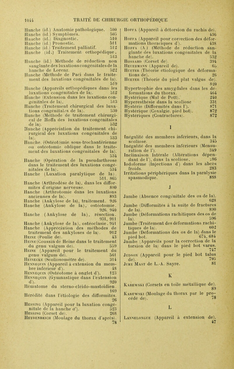 Hanche (id.) Anatomie pathologique. 500 Hanche (id.) Symptômes. 503 Hanche (id.) Diagnostic. 510 Hanche (id.) Pronostic. 511 Hanche (id.) Traitement palliatif. 512 Hanche (id.) Traitement orthopédique. Hanche (id.) Méthode de réduction non sanglante des luxations congénitales de la hanche de Lorenz. 522 Hanche (Méthode de Paci dans le traite- ment des luxations congénitales de la). 519 Hanche (Appareils orthopédiques dans les luxations congénitales de la). 512 Hanche (Kxtension dans les luxations con- génitales de la). 513 Hanche (Traitement chirurgical des luxa- tions congénitales de la). 530 Hanche (Méthode de traitement chirurgi- cal de Hoffa des luxations congénitales de la). 532 Hanche (Appréciation du traitement chi- rurgical des luxations congénitales de la). 533 Hanche. (Ostéotomie sous-trochantérienne ou ostéotomie oblique dans le traite- ment des luxations congénitales de la). 534 Hanche (Opération de la pseudarthrose dans le traitement des luxations congé- nitales de la). 534 Hanche (Luxation paralytique de la). 511. 865 Hanche (Arthrodèse de la), dans les diffor- mités d'origine nerveuse 880 Hanche (Arthrotomie dans les luxations anciennes de la). 893 Hanche (Ankylose de la), traitement. 926 Hanche (Ankylose de la), ostéotomie. 026. 040 Hanche (Ankylose de la), résection. 931, 911 Hanche (Ankylose de la), ostéoclasie. 941 Hanche (Appréciation des méthodes de traitement des ankyloses de la). 912 Heine (l'oulie de). 43 Heine (Coussin de Heine dans le traitement du genu valgum de). 559 Heine (Appareil pour le traitement du genu valgum de). 561 Hf.inecke (Scoliosomètre de). 314 Hennequin (Appareil à extension du mem- bre inférieur d'). 48 Hennequin (Ostéotome à onglet d'). 123 Hennequin (Gymnastique dans l'extension d'). 920 Hématome du sterno-cléido-mastoïdien. 169 Hérédité dans l'étiologie des difformités. 26 Hessing (Appareil pour la luxation congé- nitale de la hanche d'). 523 Hessing (Corset de). 268 Heydenreich (Moulage du thorax d'après). 78 Hoffa (Appareil à détorsion du ràchis de). 436 Hoffa (Appareil pour correction des défor- mations thoraciques d ). 438 Hoffa (A.) (Méthode de réduction san- glante des luxations congénitales de la hanche de). 532 IIossari) (Corset de). 304 HeuebMANN (Appareil de). 65 Hoeter (Théorie étiologique des déforma- tions de). 26 IIiiETEM (Théorie du pied plat valgus de). 820 Hypertrophie des amygdales dans les dé- formations du thorax. . 464 Hystérique (Mal de Pott). 240 Hyperesthésie dans la scoliose 331 Hystérie (Difformités dans 1). 871 Hystérique (Coxalgie, pied bot). 872 Hystériques (Contractures). 872 Inégalité des membres inférieurs, dans la scoliose. 345 Inégalité des membres inférieurs (Mensu- ration de 1'). 349 Inclinaison latérale (Altérations dépen- dant de 1'), dans la scoliose. -86 Iodoforme (Injections d) dans les abcès froids. 283 Irritations périphériques dans la paralysie spasmodique. 888 Jambe (Absence congénitale des os de la). Jambe (Difformités à la suite de fractures delà). 890 Jambe (Déformations raehitiques des os de la). 596 Jambe (Traitement des déformations rachi- tiques de la). 602 Jambe (Déformations des os de la) dans le pied bot. 674,684 Jambe (Appareils pour la correction de la torsion de la) dans le pied bot varus. 747 Judson (Appareil pour le pied bot talus de). 795 Jury Mast de L.-A. Sayre. 81 K Karewski (Corsets en toile métallique de). 89 Karewski (Moulage du thorax par le pro- cédé de). Î8 Lanneloxgi'e (Appareil à extension de). 47