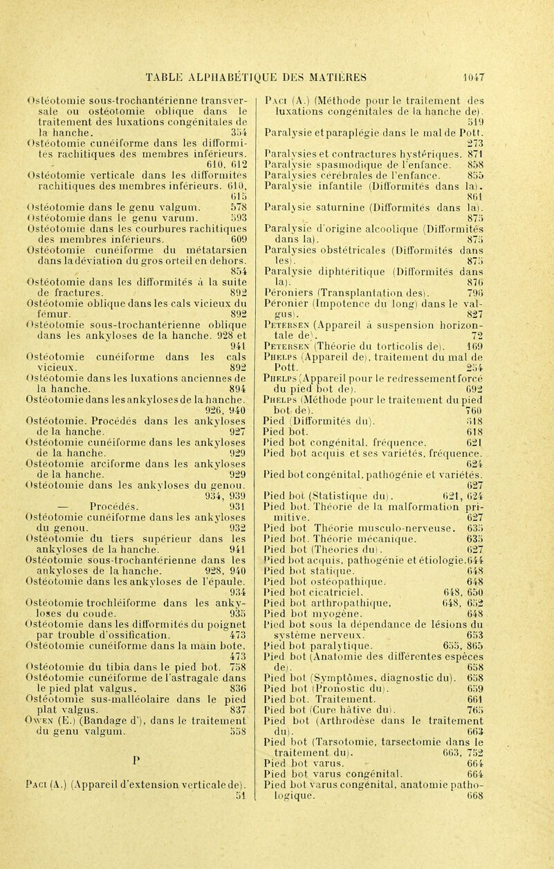 Ostéotomie sous-trochantérienne transver- sale ou ostéotomie oblique dans le traitement des luxations congénitales de la hanche. 354 Ostéotomie cunéiforme dans les difformi- tés rachitiques des membres inférieurs. 610. 612 Ostéotomie verticale dans les difformités rachitiques des membres inférieurs. 610, 615 Ostéotomie dans le genu valgum. 578 Ostéotomie dans le genu varum. 593 Ostéotomie dans les courbures rachitiques des membres inférieurs. 609 Ostéotomie cunéiforme du métatarsien dans la déviation du gros orteil en dehors. 854 Ostéotomie dans les difformités à la suite de fractures. 892 Ostéotomie oblique dans les cals vicieux du fémur. 892 Ostéotomie sous-trochantérienne oblique dans les ankyloses de la hanche. 928 et 941 Ostéotomie cunéiforme dans les cals vicieux. 892 < Istéotomie dans les luxations anciennes de la hanche. 894 Ostéotomie dans les ankyloses de la hanche. 926. 940 Ostéotomie. Procédés dans les ankyloses de la hanche.  927 Ostéotomie cunéiforme dans les ankyloses de la hanche. 929 Ostéotomie arciforme dans les ankyloses de la hanche. 929 Ostéotomie dans les ankvloses du genou. 934, 939 —Procédés. 931 Ostéotomie cunéiforme dans les ankyloses du genou. 932 Ostéotomie du tiers supérieur dans les ankyloses de la hanche. 941 Ostéotomie sous-trochantérienne dans les ankyloses de la hanche. 928, 940 Ostéotomie dans les ankvloses de l'épaule. 934 Ostéotomie trochléiforme dans les anky- loses du coude. 935 Ostéotomie dans les difformités du poignet par trouble d'ossification. 473 Ostéotomie cunéiforme dans la main bote. 473 Ostéotomie du tibia dans le pied bot. 758 Ostéotomie cunéiforme de l'astragale dans le pied plat valgus. 836 Ostéotomie sus-malléolaire dans le pied plat valgus. 837 Owen (E.) (Bandage d'), dans le traitement du genu valgum. 558 Paci (A..) (Appareil d'extension verticale de). Paci (A.) (Méthode pour le traitement des luxations congénitales de la hanche de). 519 Paralysie et paraplégie dans le mal de Pott. 273 Paralysies et contractures hystériques. 871 Paralysie spasmodique de l'enfance. 858 Paralysies cérébrales de l'enfance. 855 Paralysie infantile (Difformités dans la). 861 Paralysie saturnine (Difformités dans la). 875 Paralysie d'origine alcoolique (Difformités dans la). 875 Paralysies obstétricales (Difformités dans les). 875 Paralysie diphtérilique (Difformités dans la). 876 Péroniers (Transplantation des). 796 Péronier (Impotence du long) dans le val- gus). 827 Petersex (Appareil à suspension horizon- tale de). 72 Petersen (Théorie du torticolis de). 169 Phelps (Appareil de), traitement du mal de Pott. 254 Piielps (Appareil pour le redressementforcé du pied bot de). 692 Phelps (Méthode pour le traitement du pied bot de). 760 Pied (Difformités du). 818 Pied bot. 618 l'ied bot congénital, fréquence. 621 Pied bot acquis et ses variétés, fréquence. 624 Pied bot congénital, pathogénie et variétés. 627 Pied bot (Statistique du). 621,624 Pied bot. Théorie de la malformation pri- mitive. 627 Pied bot Théorie musculo-nerveuse. 635 Pied bot. Théorie mécanique. 635 Pied bot (Théories du). 627 Pied bot acquis, pathogénie et étiologie.644 Pied bot statique. ~ 648 Pied bot ostéopathique. 648 Pied bot cicatriciel. 648, 650 Pied bot arthropathique, 648, 652 Pied bot myogène. 648 l'ied bot sous la dépendance de lésions du système nerveux. 653 Pied bot paralytique. 635, 865 Pied bot (Anatomie des différentes espèces de). 658 Pied bot (Symptômes, diagnostic du). 658 Pied bot (Pronostic duj. 659 Pied bot. Traitement. 661 Pied bot (Cure hâtive du). 765 Pied bot (Arthrodèse dans le traitement du). 663 Pied bot (Tarsotomie, tarsectomie dans le traitement du). 663, 752 Pied bot varus. 664 Pied bot varus congénital. 664 Pied bot varus congénital, anatomie patho- logique. 668