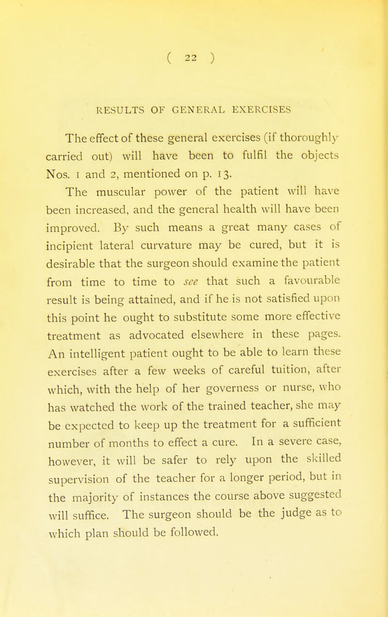 RESULTS OF GENERAL EXERCISES The effect of these general exercises (if thoroughly carried out) will have been to fulfil the objects Nos. i and 2, mentioned on p. 13. The muscular power of the patient will have been increased, and the general health will have been improved. By such means a great many cases of incipient lateral curvature may be cured, but it is desirable that the surgeon should examine the patient from time to time to see that such a favourable result is being attained, and if he is not satisfied upon this point he ought to substitute some more effective treatment as advocated elsewhere in these pages. An intelligent patient ought to be able to learn these exercises after a few weeks of careful tuition, after which, with the help of her governess or nurse, who has watched the work of the trained teacher, she may be expected to keep up the treatment for a sufficient number of months to effect a cure. In a severe case, however, it will be safer to rely upon the skilled supervision of the teacher for a longer period, but in the majority of instances the course above suggested will suffice. The surgeon should be the judge as to which plan should be followed.