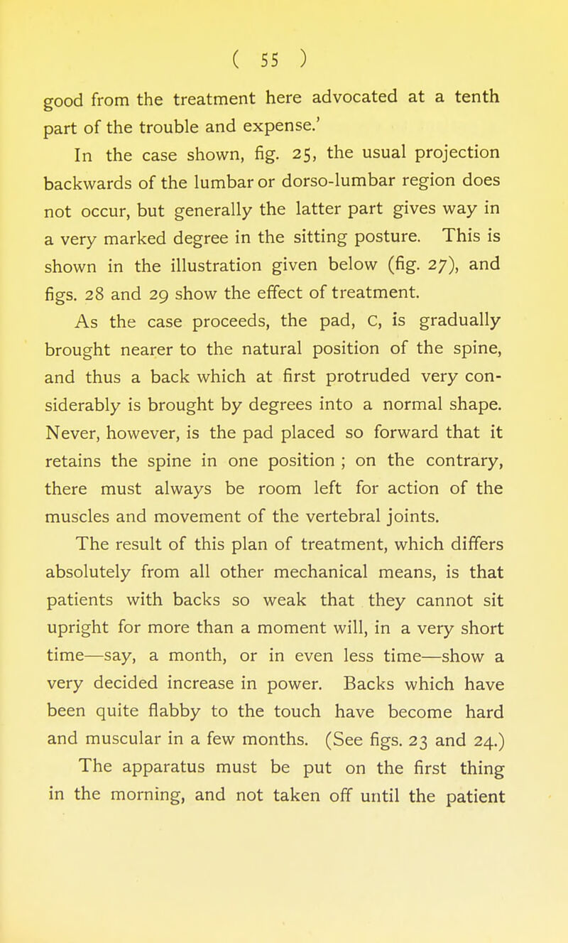 good from the treatment here advocated at a tenth part of the trouble and expense.' In the case shown, fig. 25, the usual projection backwards of the lumbar or dorso-lumbar region does not occur, but generally the latter part gives way in a very marked degree in the sitting posture. This is shown in the illustration given below (fig. 27), and figs. 28 and 29 show the effect of treatment. As the case proceeds, the pad, C, is gradually brought nearer to the natural position of the spine, and thus a back which at first protruded very con- siderably is brought by degrees into a normal shape. Never, however, is the pad placed so forward that it retains the spine in one position ; on the contrary, there must always be room left for action of the muscles and movement of the vertebral joints. The result of this plan of treatment, which differs absolutely from all other mechanical means, is that patients with backs so weak that they cannot sit upright for more than a moment will, in a very short time—say, a month, or in even less time—show a very decided increase in power. Backs which have been quite flabby to the touch have become hard and muscular in a few months. (See figs. 23 and 24.) The apparatus must be put on the first thing in the morning, and not taken off until the patient