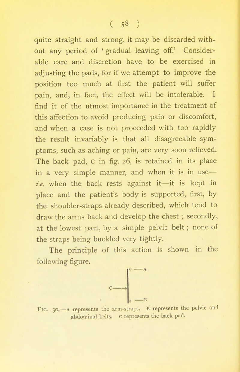 quite straight and strong, it may be discarded with- out any period of ' gradual leaving off.' Consider- able care and discretion have to be exercised in adjusting the pads, for if we attempt to improve the position too much at first the patient will suffer pain, and, in fact, the effect will be intolerable. I find it of the utmost importance in the treatment of this affection to avoid producing pain or discomfort, and when a case is not proceeded with too rapidly the result invariably is that all disagreeable sym- ptoms, such as aching or pain, are very soon relieved. The back pad, C in fig. 26, is retained in its place in a very simple manner, and when it is in use— i.e. when the back rests against it—it is kept in place and the patient's body is supported, first, by the shoulder-straps already described, which tend to draw the arms back and develop the chest ; secondly, at the lowest part, by a simple pelvic belt; none of the straps being buckled very tightly. The principle of this action is shown in the following figure. < B Fig. 30.—a represents the arm-straps. B represents the pelvic and abdominal belts. C represents the back pad.