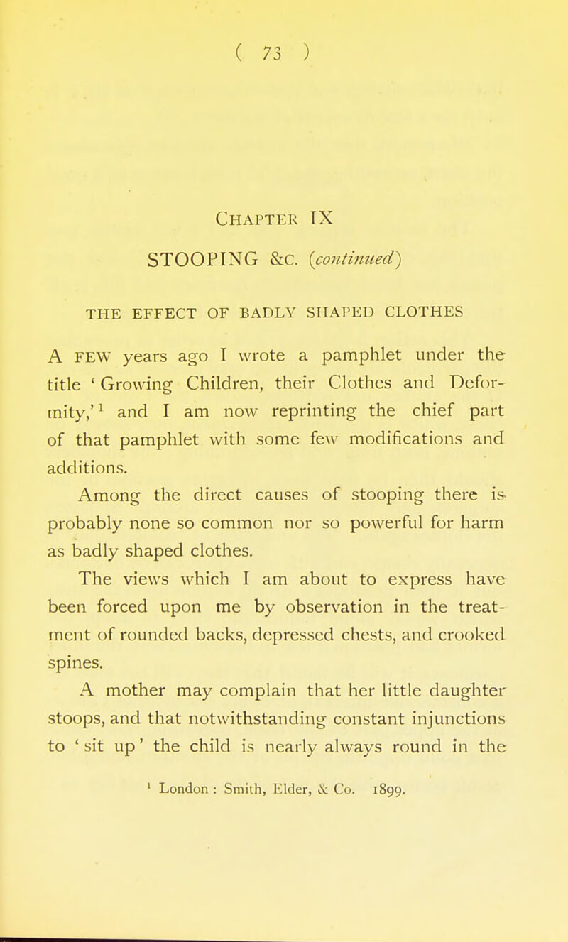 Chapter IX STOOPING &C. {continued) THE EFFECT OF BADLY SHAPED CLOTHES A FEW years ago I wrote a pamphlet under the title ' Growing Children, their Clothes and Defor- mity,' 1 and I am now reprinting the chief part of that pamphlet with some few modifications and additions. Among the direct causes of stooping there is probably none so common nor so powerful for harm as badly shaped clothes. The views which I am about to express have been forced upon me by observation in the treat- ment of rounded backs, depressed chests, and crooked spines. A mother may complain that her little daughter stoops, and that notwithstanding constant injunctions to ' sit up' the child is nearly always round in the 1 London : Smith, Elder, & Co. 1899.