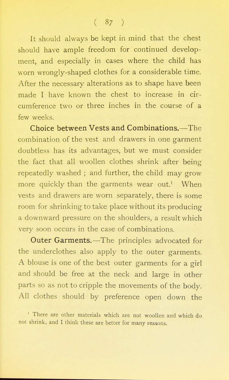 It should always be kept in mind that the chest should have ample freedom for continued develop- ment, and especially in cases where the child has worn wrongly-shaped clothes for a considerable time. After the necessary alterations as to shape have been made I have known the chest to increase in cir- cumference two or three inches in the course of a few weeks. Choice between Vests and Combinations.—The combination of the vest and drawers in one garment doubtless has its advantages, but we must consider the fact that all woollen clothes shrink after being repeatedly washed ; and further, the child may grow more quickly than the garments wear out.1 When vests and drawers are worn separately, there is some room for shrinking to take place without its producing a downward pressure on the shoulders, a result which very soon occurs in the case of combinations. Outer Garments.—The principles advocated for the underclothes also apply to the outer garments. A blouse is one of the best outer garments for a girl and should be free at the neck and large in other parts so as not to cripple the movements of the body. All clothes should by preference open down the ' There are other materials which are not woollen and which do not shrink, and I think these are better for many reasons.