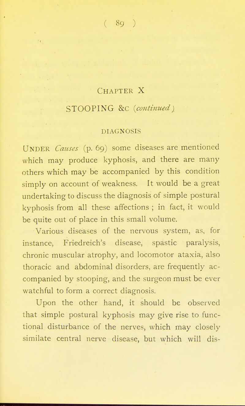 Chapter X STOOPING &C {continued) DIAGNOSIS UNDER Causes (p. 69) some diseases are mentioned which may produce kyphosis, and there are many others which may be accompanied by this condition simply on account of weakness. It would be a great undertaking to discuss the diagnosis of simple postural kyphosis from all these affections ; in fact, it would be quite out of place in this small volume. Various diseases of the nervous system, as, for instance, Friedreich's disease, spastic paralysis, chronic muscular atrophy, and locomotor ataxia, also thoracic and abdominal disorders, are frequently ac- companied by stooping, and the surgeon must be ever watchful to form a correct diagnosis. Upon the other hand, it should be observed that simple postural kyphosis may give rise to func- tional disturbance of the nerves, which may closely similate central nerve disease, but which will dis-