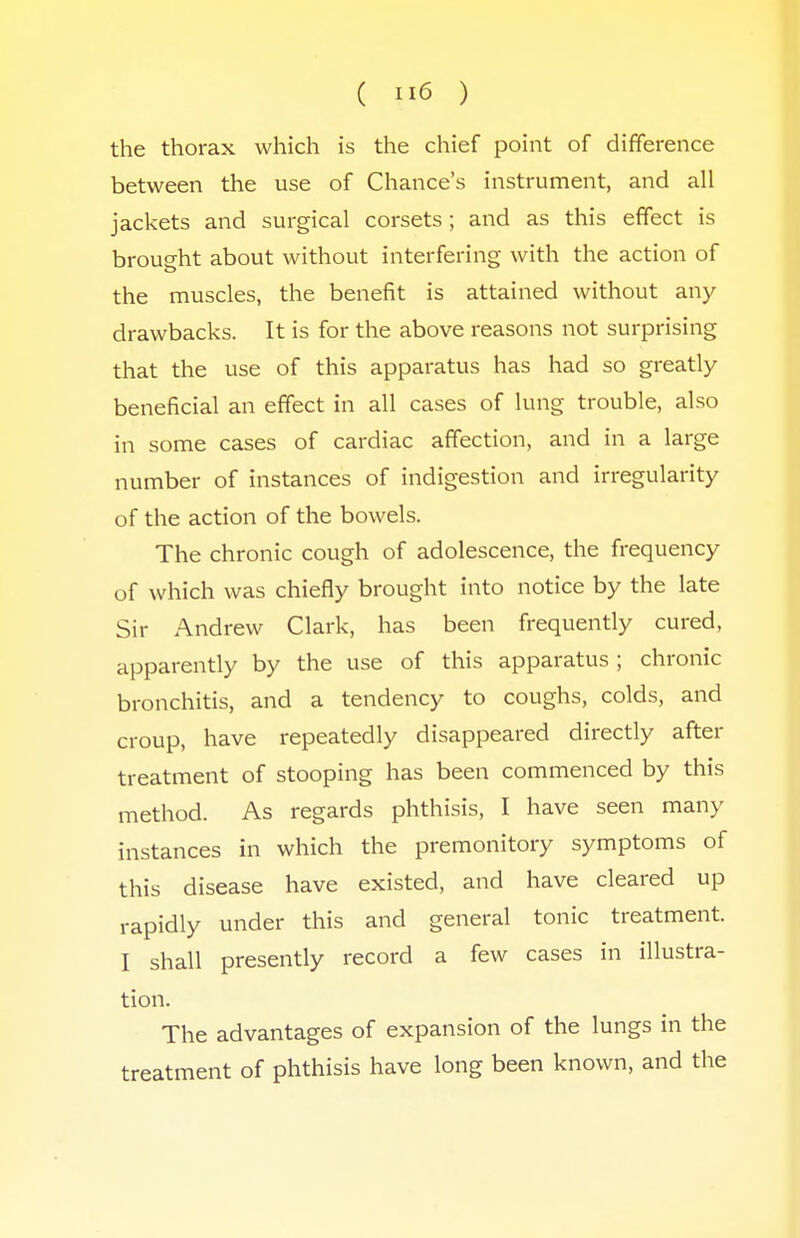 ( lie ) the thorax which is the chief point of difference between the use of Chance's instrument, and all jackets and surgical corsets; and as this effect is brought about without interfering with the action of the muscles, the benefit is attained without any drawbacks. It is for the above reasons not surprising that the use of this apparatus has had so greatly beneficial an effect in all cases of lung trouble, also in some cases of cardiac affection, and in a large number of instances of indigestion and irregularity of the action of the bowels. The chronic cough of adolescence, the frequency of which was chiefly brought into notice by the late Sir Andrew Clark, has been frequently cured, apparently by the use of this apparatus ; chronic bronchitis, and a tendency to coughs, colds, and croup, have repeatedly disappeared directly after treatment of stooping has been commenced by this method. As regards phthisis, I have seen many instances in which the premonitory symptoms of this disease have existed, and have cleared up rapidly under this and general tonic treatment. I shall presently record a few cases in illustra- tion. The advantages of expansion of the lungs in the treatment of phthisis have long been known, and the