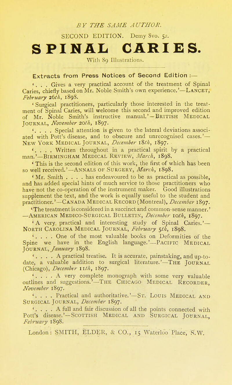 SECOND EDITION. Demy Svo. $s. SPINAL CARIES. With 89 Illustrations. Extracts from Press Notices of Second Edition :— '. . . Gives a very practical account of the treatment of Spinal Caries, chiefly based on Mr. Noble Smith's own experience.'—Lancet, February 26th, 1898. ' Surgical practitioners, particularly those interested in the treat- ment of Spinal Caries, will welcome this second and improved edition of Mr. Noble Smith's instructive manual.' —British Medical Journal, November 2.0th, 1897. '. . . . Special attention is given to the lateral deviations associ- ated with Pott's disease, and to obscure and unrecognised cases.'— New York Medical Journal, December \%th, 1897. '. . . . Written throughout in a practical spirit by a practical man.'—Birmingham Medical Review, March, 1898. ' This is the second edition of this work, the first of which has been so well received.'—Annals of Surgery, March, 1898. • Mr. Smith .... has endeavoured to be as practical as possible, and has added special hints of much service to those practitioners who have not the co-operation of the instrument maker. Good illustrations supplement the text, and the work is equally useful to the student and practitioner.' —Canada Medical Record (Montreal), December 1897. ' The treatment is considered in a succinct and common-sense manner.' —American Medico-Surgical Bulletin, December \oth, 1897. 'A very practical and interesting study of Spinal Caries.'— North Carolina Medical Journal, February $th, 1898. '. . . . One of the most valuable books on Deformities of the Spine we have in the English language.'—Pacific Medical Journal, January 1898. •. . . . A practical treatise. It is accurate, painstaking, and up-to- date, a valuable addition to surgical literature.'—The Journal (Chicago), December wth, 1897. '.... A very complete monograph with some very valuable outlines and suggestions.'—The Chicago Medical Recorder, November 1897. . . . Practical and authoritative.'—Sr. Louis Medical and Surgical Journal, December 1897. '.... A full and fair discussion of all the points connected with Pott's disease.'—Scottish Medical and Surgical Journal, February 1898. London: SMITH, ELDER, & CO., 15 Waterloo Place, S.W.