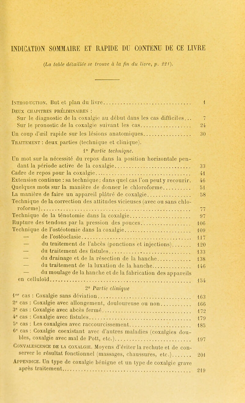 INDICATION SOMMAIRE ET RAPIDE DU CONTENU DE CE LIVRE (La table détaillée se trouve à la fin du livre, p. 221). Introduction. But et plan du livre 1 Deux chapitres préliminaires : Sur le diagnostic de la coxalgie au début dans les cas difficiles... 7 Sur le pronostic de la coxalgie suivant les cas 24 Un coup d'oeil rapide sur les lésions anatomiques 30 Traitement : deux parties (technique et clinique). 1° Partie technique. Un mot sur la nécessité du repos dans la position horizontale pen- dant la période active de la coxalgie 33 Cadre de repos pour la coxalgie 41 Extension continue : sa technique ; dans quel cas l'on peut y recourir. 46 Quelques mots sur la manière de donner le chloroforme SI La manière de faire un appareil plâtré de coxalgie 58 Technique de la correction des attitudes vicieuses (avec ou sans chlo- roforme) 77 Technique de la ténotomie dans la coxalgie 97 Rupture des tendons parla pression des pouces 106 Technique de l'ostéotomie dans la coxalgie 109 — de l'ostéoclasie 117 du traitement de l'abcès (ponctions et injections) 120 — du traitement des fistules 133 — du drainage et de la résection de la hanche 138 du traitement de la luxation de la hanche 146 du moulage de la hanche et de la fabrication des appareils en celluloïd 154 2° Partie clinique i cas : Coxalgie sans déviation 163 2e cas : Coxalgie avec allongement, douloureuse ou non 166 3e cas : Coxalgie avec abcès fermé 172 4e cas : Coxalgie avec fistules 179 S* cas : Les coxalgies avec raccourcissement 185 6° cas : Coxalgie coexistant avec d'autres maladies (coxalgies dou- bles, coxalgie avec mal de Pott, etc.) 197 Convalescence de la coxalgie. Moyens d'éviter la rechute et de con- server le résultat fonctionnel (massages, chaussures, etc.) 201 Appendice. Un type de coxalgie bénigne et un type de coxalgie grave après traitement 219