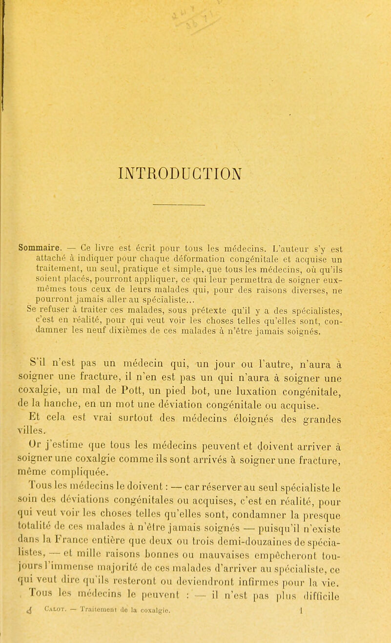 INTRODUCTION Sommaire. — Ce livre est écrit pour tous les médecins. L'auteur s'y est attaché à indiquer pour chaque déformation congénitale et acquise un traitement, un seul, pratique et simple, que tous les médecins, où qu'ils soient placés, pourront appliquer, ce qui leur permettra de soigner eux- mêmes tous ceux de leurs malades qui, pour des raisons diverses, ne pourront jamais aller au spécialiste... Se refuser à traiter ces malades, sous prétexte qu'il y a des spécialistes, c'est en réalité, pour qui veut voir les choses telles qu'elles sont, con- damner les neuf dixièmes de ces malades à n'être jamais soignés. S'il n'est pas un médecin qui, un jour ou l'autre, n'aura à soigner une fracture, il n'en est pas un qui n'aura à soigner une coxalgie, un mal de Pott, un pied bot, une luxation congénitale, de la hanche, en un mot une déviation congénitale ou acquise. Et cela est vrai surtout des médecins éloignés des grandes villes. Or j'estime que tous les médecins peuvent et doivent arriver à soigner une coxalgie comme ils sont arrivés à soigner une fracture, même compliquée. Tous les médecins le doivent : — car réserver au seul spécialiste le soin des déviations congénitales ou acquises, c'est en réalité, pour qui veut voir les choses telles qu'elles sont, condamner la presque totalité de ces malades à n'être jamais soignés — puisqu'il n'existe dans la France entière que deux ou trois demi-douzaines de spécia- listes, — et mille raisons bonnes ou mauvaises empêcheront tou- jours l'immense majorité de ces malades d'arriver au spécialiste, ce qui veut dire qu'ils resteront ou deviendront infirmes pour la vie. Tous h s médecins le peuvent : - il n'est pas plus difficile