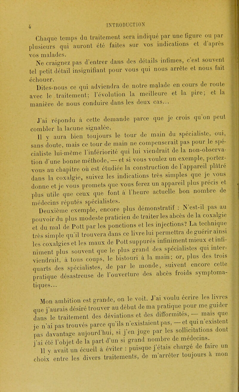 Chaque temps .lu traitement sera indiqué par une figure ou par plusieurs qui auront été faites sur vos indications et d'après vos malades. Ne craignez pas d'entrer dans des détails infimes, c'est souvent tel petit détail insignifiant pour vous qui nous arrête et nous fait échouer. Dites-nous ce qui adviendra de notre malade en cours de route avec le traitement; l'évolution la meilleure et la pire; et la manière de nous conduire dans les deux cas... J'ai répondu à cette demande parce que je crois qu'on peut combler la lacune signalée. Il y aura bien toujours le tour de main du spécialiste, oui, sans cloute, mais ce tour de main ne compenserait pas pour le spé- cialiste lui-même l'infériorité qui lui viendrait de la non-observa- tion d'une bonne méthode, - et si vous voulez un exemple, portez- vous au chapitre où est étudiée la construction de l'appareil plâtre dans la coxalgie, suivez les indications très simples que je vous donne et je vous promets que vous ferez un appareil plus précis et plus utile que ceux que font à l'heure actuelle bon nombre de médecins réputés spécialistes. Deuxième exemple, encore plus démonstratif : N'est-il pas au pouvoir du plus modeste praticien de traiter les abcès de la coxalgie et du mal de Pott par les ponctions et les injections? La technique très simple qu'il trouvera dans ce livre lui permettra de guérir ainsi les coxalgieset les maux de Pottsuppurés infiniment mieux et infi- niment plus souvent que le plus grand des spécialistes qui inter- viendrait, à tous coups, le bistouri à la main; or, plus des trois quarts des spécialistes, de par le monde, suivent encore cette pratique désastreuse de l'ouverture des abcès froids symptoma- tiques... Mon ambition est grande, on le voit. J'ai voulu écrire les livres nue l'aurais désiré trouver au début de ma pratique pour me guider dans le traitement des déviations et des difformités, - mais que je n'ai pas trouvés parce qu'ils n'existaient pas, - et qui n existen pas davantage aujourd'hui, si j'en juge par les sollicitations dont ai été l'objet de la part d'un si grand nombre de médecins. 11 Y avait un écueil à éviter : puisque j'étais charge de faire un choix entre les divers traitements, de m'arrèler toujours a mon