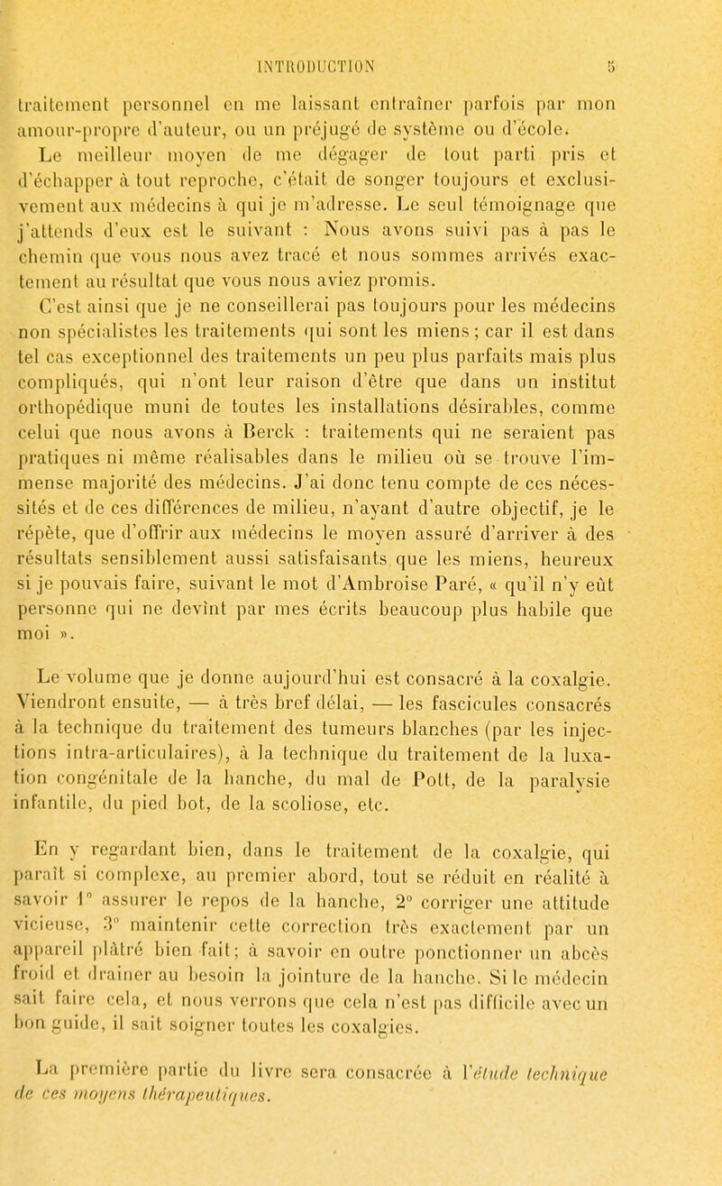 traitement personnel en me laissant entraîner parfois par mon amour-propre d'auteur, ou un préjugé de système ou d'école. Le meilleur moyen de me dégager de tout parti pris et d'échapper à tout reproche, c'était de songer toujours et exclusi- vement aux médecins à qui je m'adresse. Le seul témoignage que j'attends d'eux est le suivant : Nous avons suivi pas à pas le chemin que vous nous avez tracé et nous sommes arrivés exac- tement au résultat que vous nous aviez promis. C'est ainsi que je ne conseillerai pas toujours pour les médecins non spécialistes les traitements qui sont les miens ; car il est dans tel cas exceptionnel des traitements un peu plus parfaits mais plus compliqués, qui n'ont leur raison d'être que dans un institut orthopédique muni de toutes les installations désirables, comme celui que nous avons à Berck : traitements qui ne seraient pas pratiques ni même réalisables dans le milieu où se trouve l'im- mense majorité des médecins. J'ai donc tenu compte de ces néces- sités et de ces différences de milieu, n'ayant d'autre objectif, je le répète, que d'offrir aux médecins le moyen assuré d'arriver à des résultats sensiblement aussi satisfaisants que les miens, heureux si je pouvais faire, suivant le mot d'Ambroise Paré, « qu'il n'y eût personne qui ne devint par mes écrits beaucoup plus habile que moi ». Le volume que je donne aujourd'hui est consacré à la coxalgie. Viendront ensuite, — à très bref délai, — les fascicules consacrés à la technique du traitement des tumeurs blanches (par les injec- tions intra-arliculaires), à la technique du traitement de la luxa- tion congénitale de la hanche, du mal de Pott, de la paralysie infantile, du pied bot, de la scoliose, etc. En y regardant bien, dans le traitement de la coxalgie, qui parait si complexe, au premier abord, tout se réduit en réalité à savoir 1° assurer le repos de la hanche, 2° corriger une attitude vicieuse, 3° maintenir cette correction très exactement par un appareil plâtré bien fait; à savoir en outre ponctionner un abcès froid et drainer au besoin la jointure de la hanche. Si le médecin sait faire cela, et nous verrons que cela n'est pas difficile avec un bon guide, il sait soigner toutes les coxalgies. La première partie du livre sera consacrée à Vélude technique de ces moyens thérapeutiques.
