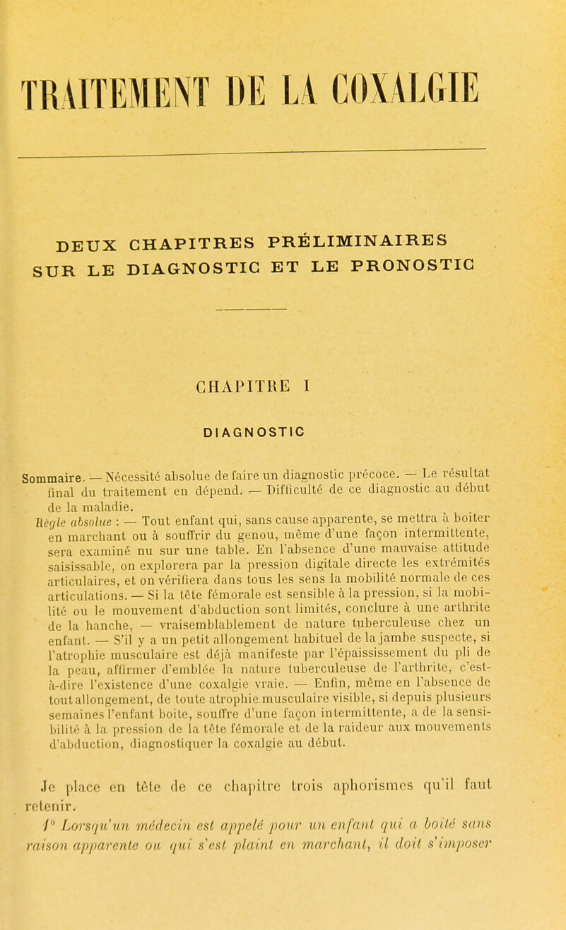 DEUX CHAPITRES PRÉLIMINAIRES SUR LE DIAGNOSTIC ET LE PRONOSTIC CHAPITRE I DIAGNOSTIC Sommaire. — Nécessité absolue défaire un diagnostic précoce. — Le résultat final du traitement en dépend. — Difficulté de ce diagnostic au début de la maladie. Règle absolue : — Tout enfant qui, sans cause apparente, se mettra à boiter en marchant ou à souffrir du genou, même d'une façon intermittente, sera examiné nu sur une table. En l'absence d'une mauvaise attitude saisissable, on explorera par la pression digitale directe les extrémités articulaires, et on vérifiera dans tous les sens la mobilité normale de ces articulations. — Si la tête fémorale est sensible à la pression, si la mobi- lité ou le mouvement d'abduction sont limités, conclure à une arthrite de la hanche, — vraisemblablement de nature tuberculeuse chez un enfant. — S'il y a un petit allongement habituel de la jambe suspecte, si l'atrophie musculaire est déjà manifeste par l'épaississement du pli de la peau, affirmer d'emblée la nature tuberculeuse de l'arthrite, c'est- à-dire l'existence d'une coxalgie vraie. — Enfin, même en l'absence de tout allongement, de toute atrophie musculaire visible, si depuis plusieurs semaines l'enfant boite, souffre d'une façon intermittente, a de lasensi- bilité à la pression de la tôle fémorale et de la raideur aux mouvements d'abduction, diagnostiquer la coxalgie au début. Je place en tète de ce chapitre trois aphorismes qu'il faut retenir- i° Lorsqu'un médecin est appelé pour un enfant qui a boité sans raison apparente on qui s'est plaint en marchant, il doit s'imposer